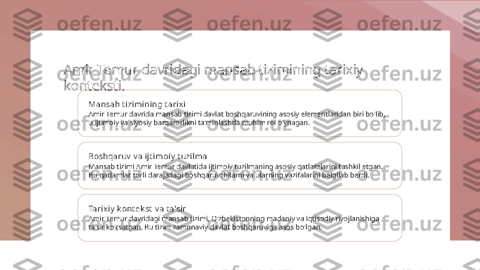 Amir Temur davridagi mansab tizimining tarixiy 
konteksti.
Mansab t izimi ning t arix i
Amir Temur davrida mansab tizimi davlat boshqaruvining asosiy elementlaridan biri bo'lib, 
u ijtimoiy va siyosiy barqarorlikni ta'minlashda muhim rol o'ynagan.
Boshqaruv  v a ij t imoiy  t uzi lma
Mansab tizimi Amir Temur davlatida ijtimoiy tuzilmaning asosiy qatlamlarini tashkil etgan. 
Bu qatlamlar turli darajadagi boshqaruvchilarni va ularning vazifalarini belgilab berdi.
Tarix iy  k ont ek st  v a t a'sir
Amir Temur davridagi mansab tizimi, O'zbekistonning madaniy va iqtisodiy rivojlanishiga 
ta'sir ko'rsatgan. Bu tizim zamonaviy davlat boshqaruviga asos bo'lgan. 