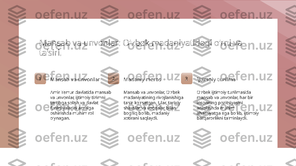 Mansab va unvonlar: O'zbek madaniyatidagi o'rni va 
ta'siri.
1
Mansab v a unv onlar
Amir Temur davlatida mansab 
va unvonlar, ijtimoiy tizimni 
tartibga solish va davlat 
funksiyalarini amalga 
oshirishda muhim rol 
o'ynagan. 2
Madaniy  meros
Mansab va unvonlar, O'zbek 
madaniyatining rivojlanishiga 
ta'sir ko'rsatgan. Ular, tarixiy 
shaxslar va voqealar bilan 
bog'liq bo'lib, madaniy 
xotirani saqlaydi. 3
Ijt imoiy  t uzil ma
O'zbek ijtimoiy tuzilmasida 
mansab va unvonlar, har bir 
insonning pozitsiyasini 
aniqlashda muhim 
ahamiyatga ega bo'lib, ijtimoiy 
barqarorlikni ta'minlaydi. 