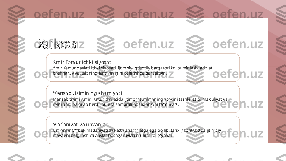 Xulosa
Ami r Temur ichk i siy osat i
Amir Temur davlati ichki siyosati, ijtimoiy-iqtisodiy barqarorlikni ta'minlash, adolatli 
boshqaruv va xalqning farovonligini oshirishga qaratilgan.
Mansab t izimi ning ahamiy at i
Mansab tizimi Amir Temur davlatida ijtimoiy tuzilmaning asosini tashkil etib, ma'suliyat va 
rolni aniq belgilab berdi, bu esa samarali boshqaruvni ta'minladi.
Madaniy at  v a unv onlar
Unvonlar O'zbek madaniyatida katta ahamiyatga ega bo'lib, tarixiy kontekstda ijtimoiy 
mavqeni belgilash va davlat boshqaruvida muhim rol o'ynadi. 