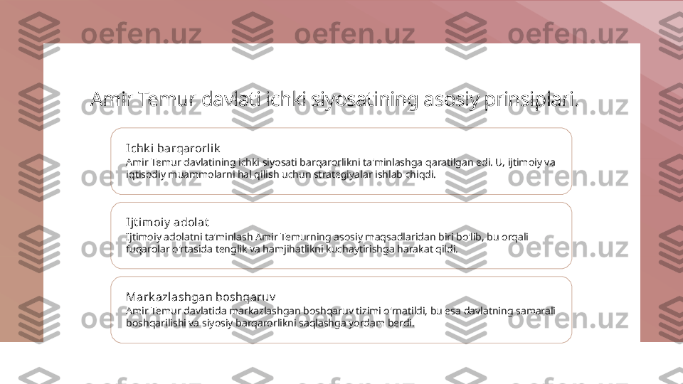 Amir Temur davlati ichki siyosatining asosiy prinsiplari.
Ichk i  barqarorlik
Amir Temur davlatining ichki siyosati barqarorlikni ta'minlashga qaratilgan edi. U, ijtimoiy va 
iqtisodiy muammolarni hal qilish uchun strategiyalar ishlab chiqdi.
Ijt imoiy  adol at
Ijtimoiy adolatni ta'minlash Amir Temurning asosiy maqsadlaridan biri bo'lib, bu orqali 
fuqarolar o'rtasida tenglik va hamjihatlikni kuchaytirishga harakat qildi.
Mark azlashgan boshqaruv
Amir Temur davlatida markazlashgan boshqaruv tizimi o'rnatildi, bu esa davlatning samarali 
boshqarilishi va siyosiy barqarorlikni saqlashga yordam berdi. 