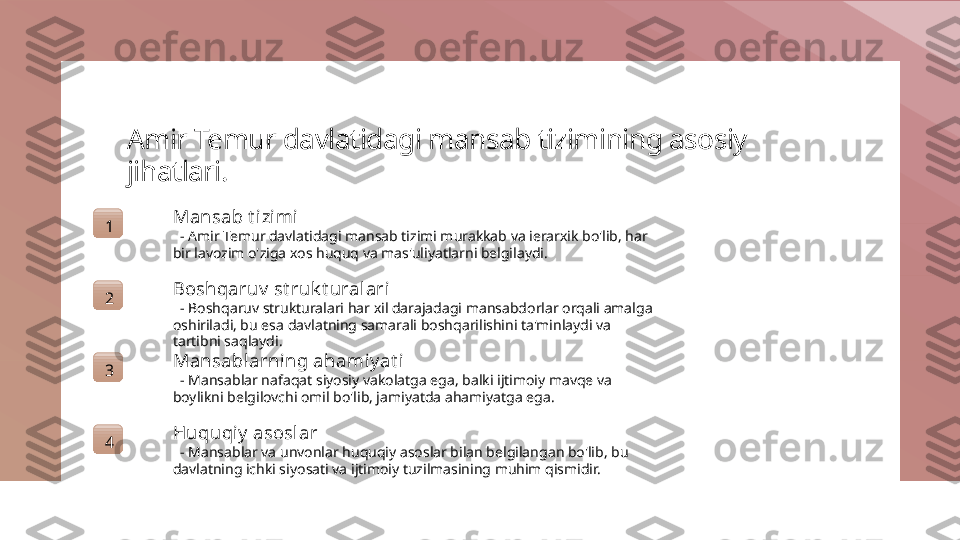 Amir Temur davlatidagi mansab tizimining asosiy 
jihatlari.
1 Mansab t izimi
   - Amir Temur davlatidagi mansab tizimi murakkab va ierarxik bo'lib, har 
bir lavozim o'ziga xos huquq va mas'uliyatlarni belgilaydi.
2 Boshqaruv  st ruk t uralari
   - Boshqaruv strukturalari har xil darajadagi mansabdorlar orqali amalga 
oshiriladi, bu esa davlatning samarali boshqarilishini ta'minlaydi va 
tartibni saqlaydi.
3 Mansablarning ahami y at i
   - Mansablar nafaqat siyosiy vakolatga ega, balki ijtimoiy mavqe va 
boylikni belgilovchi omil bo'lib, jamiyatda ahamiyatga ega.
4 Huquqi y  asosl ar
   - Mansablar va unvonlar huquqiy asoslar bilan belgilangan bo'lib, bu 
davlatning ichki siyosati va ijtimoiy tuzilmasining muhim qismidir. 