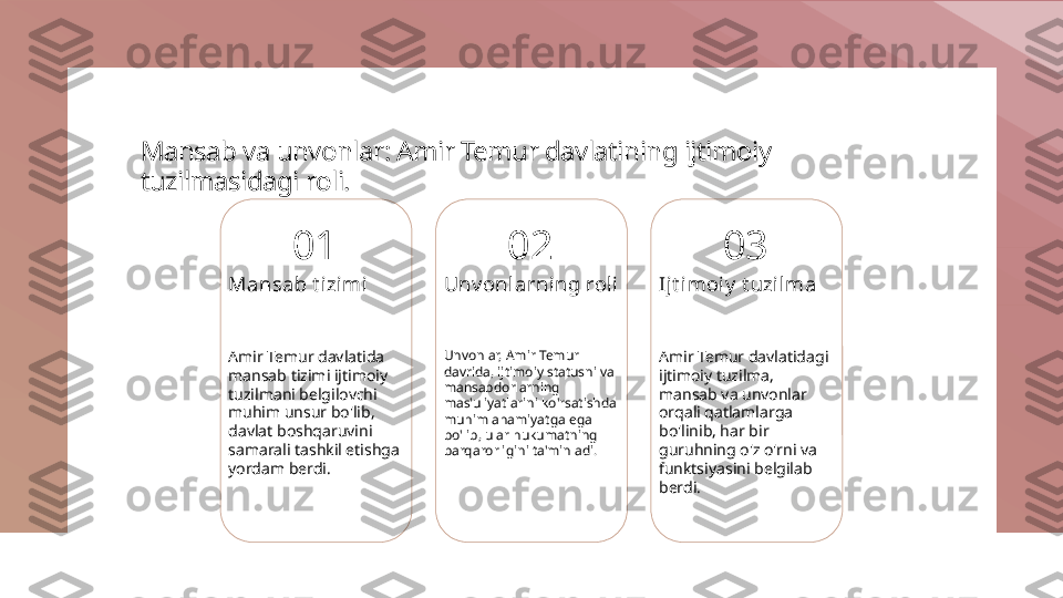 Mansab va unvonlar: Amir Temur davlatining ijtimoiy 
tuzilmasidagi roli.
01
Mansab t izimi
Amir Temur davlatida 
mansab tizimi ijtimoiy 
tuzilmani belgilovchi 
muhim unsur bo'lib, 
davlat boshqaruvini 
samarali tashkil etishga 
yordam berdi. 02
Unv onlarni ng roli
Unvonlar, Amir Temur 
davrida, ijtimoiy statusni va 
mansabdorlarning 
mas'uliyatlarini ko'rsatishda 
muhim ahamiyatga ega 
bo'lib, ular hukumatning 
barqarorligini ta'minladi. 03
Ijt i moiy  t uzil ma
Amir Temur davlatidagi 
ijtimoiy tuzilma, 
mansab va unvonlar 
orqali qatlamlarga 
bo'linib, har bir 
guruhning o'z o'rni va 
funktsiyasini belgilab 
berdi. 