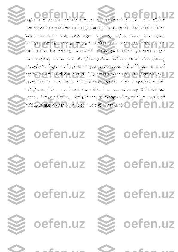 tag‘in   alla   qancha   martabalarga   mindirilishlarimning   bosh   omili   albatta
otangizdan ham eshitkan bo‘lsangiz kerak, shu kungacha charlar balosi bilan
tutqun   bo‘lishim   orzu-havas   qayin   otasining   og‘rib   yotish   shumligidir.
Nihoyat,   sizning   achchig‘   xatingiz   barakasida   bu   kun   charlar   xabari   ham
kelib   qoldi.   Siz   maning   bu   xatimni   o‘qub   gunohlarimni   yarlaqab   turgan
kezlaringizda,   albatta   man   Marg‘ilon   yo‘lida   bo‘lsam   kerak.   Onangizning
o‘quytirg‘an bayti maning sha’nimga tamoman teskari, chunki ota-ona orzusi
hech vaqt yangi yorlik vazifasini o‘tay olmas va hamisha boshqalarning orzu-
havasi   bo‘lib   qola   berar.   Siz   o‘zingizni   tuproq   bilan   tenglashdirmakchi
bo‘lg‘ansiz,   lekin   man   hozir   Kumushka   ham   qanoatlanmay   Oltinbibi   deb
atamoq fikriga tushdim... Borlig‘im muhabbatingiz alangasi bilan tutashqani
holda zavjangiz: Otabek 26 javzo, 1265 yil. Toshkand.”   