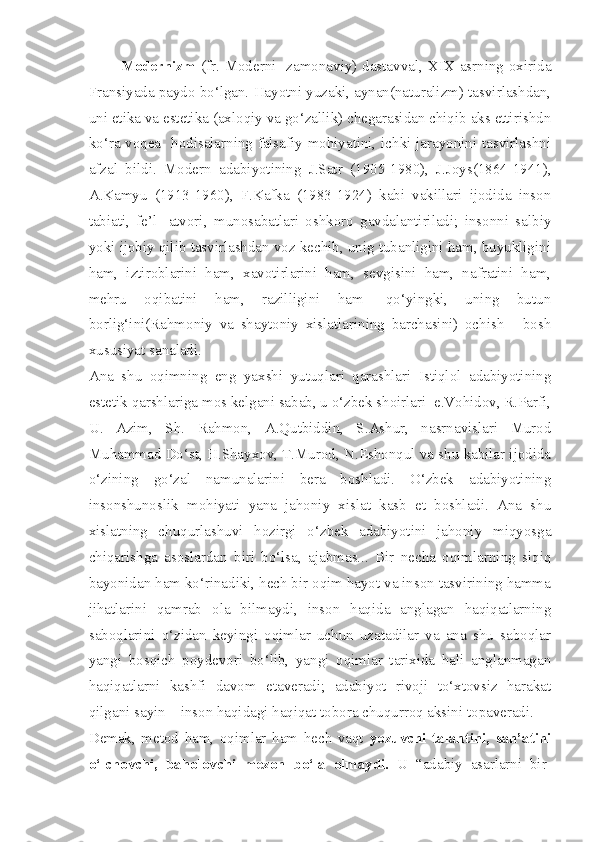 Modernizm   (fr. Moderni- zamonaviy) dastavval, XIX asrning oxirida
Fransiyada paydo bo‘lgan. Hayotni yuzaki, aynan(naturalizm) tasvirlashdan,
uni etika va estetika (axloqiy va go‘zallik) chegarasidan chiqib aks ettirishdn
ko‘ra voqea- hodisalarning falsafiy mohiyatini, ichki jarayonini tasvirlashni
afzal   bildi.   Modern   adabiyotining   J.Satr   (1905-1980),   J.Joys(1864-1941),
A.Kamyu   (1913-1960),   F.Kafka   (1983-1924)   kabi   vakillari   ijodida   inson
tabiati,   fe’l-   atvori,   munosabatlari   oshkoro   gavdalantiriladi;   insonni   salbiy
yoki ijobiy qilib tasvirlashdan voz kechib, unig tubanligini ham, buyukligini
ham,   iztiroblarini   ham,   xavotirlarini   ham,   sevgisini   ham,   nafratini   ham,
mehru   oqibatini   ham,   razilligini   ham-   qo‘yingki,   uning   butun
borlig‘ini(Rahmoniy   va   shaytoniy   xislatlarining   barchasini)   ochish   -   bosh
xususiyat sanaladi.
Ana   shu   oqimning   eng   yaxshi   yutuqlari   qarashlari   Istiqlol   adabiyotining
estetik qarshlariga mos kelgani sabab, u o‘zbek shoirlari  e.Vohidov, R.Parfi,
U.   Azim,   Sh.   Rahmon,   A.Qutbiddin,   S.Ashur,   nasrnavislari   Murod
Muhammad Do‘st, H.Shayxov, T.Murod, N.Eshonqul va shu kabilar ijodida
o‘zining   go‘zal   namunalarini   bera   boshladi.   O‘zbek   adabiyotining
insonshunoslik   mohiyati   yana   jahoniy   xislat   kasb   et   boshladi.   Ana   shu
xislatning   chuqurlashuvi   hozirgi   o‘zbek   adabiyotini   jahoniy   miqyosga
chiqarishga   asoslardan   biri   bo‘lsa,   ajabmas...   Bir   necha   oqimlarning   siqiq
bayonidan ham ko‘rinadiki, hech bir oqim hayot va inson tasvirining hamma
jihatlarini   qamrab   ola   bilmaydi,   inson   haqida   anglagan   haqiqatlarning
saboqlarini   o‘zidan   keyingi   oqimlar   uchun   uzatadilar   va   ana   shu   saboqlar
yangi   bosqich   poydevori   bo‘lib,   yangi   oqimlar   tarixida   hali   anglanmagan
haqiqatlarni   kashfi   davom   etaveradi;   adabiyot   rivoji   to‘xtovsiz   harakat
qilgani sayin – inson haqidagi haqiqat tobora chuqurroq aksini topaveradi.
Demak,   metod   ham,   oqimlar   ham   hech   vaqt   yozuvchi   talantini,   san’atini
o‘lchovchi,   baholovchi   mezon   bo‘la   olmaydi.   U   “adabiy   asarlarni   bir- 