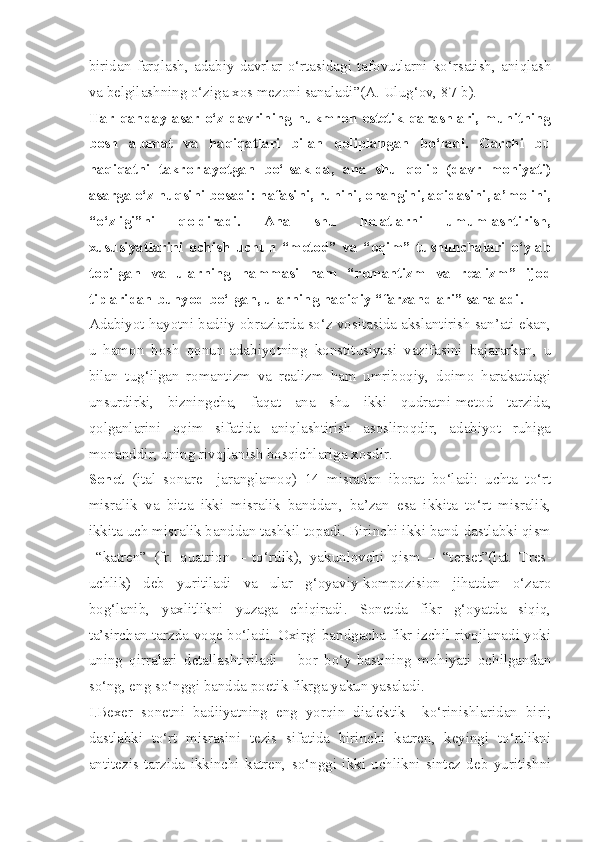 biridan   farqlash,   adabiy   davrlar   o‘rtasidagi   tafovutlarni   ko‘rsatish,   aniqlash
va belgilashning o‘ziga xos mezoni sanaladi”(A. Ulug‘ov, 87-b).
Har qanday  asar o‘z davrining  hukmron estetik qarashlari, muhitning
bosh   alomat   va   haqiqatlari   bilan   qoliplangan   bo‘ladi.   Garchi   bu
haqiqatni   takrorlayotgan   bo‘lsak-da,   ana   shu   qolip   (davr   mohiyati)
asarga o‘z nuqsini bosadi: nafasini, ruhini, ohangini, aqidasini, a’molini,
“o‘zligi”ni   qoldiradi.   Ana   shu   holatlarni   umumlashtirish,
xususiyatlarini   ochish   uchun   “metod”   va   “oqim”   tushunchalari   o‘ylab
topilgan   va   ularning   hammasi   ham   “romantizm   va   realizm”   ijod
tiplaridan bunyod bo‘lgan, ularning haqiqiy “farzandlari” sanaladi.
Adabiyot hayotni badiiy obrazlarda so‘z vositasida akslantirish san’ati ekan,
u   hamon   bosh   qonun-adabiyotning   konstitusiyasi   vazifasini   bajararkan,   u
bilan   tug‘ilgan   romantizm   va   realizm   ham   umriboqiy,   doimo   harakatdagi
unsurdirki,   bizningcha,   faqat   ana   shu   ikki   qudratni-metod   tarzida,
qolganlarini   oqim   sifatida   aniqlashtirish   asosliroqdir,   adabiyot   ruhiga
monanddir, uning rivojlanish bosqichlariga xosdir. 
Sonet   (ital   sonare   –jaranglamoq)   14   misradan   iborat   bo‘ladi:   uchta   to‘rt
misralik   va   bitta   ikki   misralik   banddan,   ba’zan   esa   ikkita   to‘rt   misralik,
ikkita uch misralik banddan tashkil topadi. Birinchi ikki band-dastlabki qism
–“katren”   (fr.   quatrion   –   to‘rtlik),   yakunlovchi   qism   –   “terset”(lat.   Tres -
uchlik )   deb   yuritiladi   va   ular   g‘oyaviy-kompozision   jihatdan   o‘zaro
bog‘lanib,   yaxlitlikni   yuzaga   chiqiradi.   Sonetda   fikr   g‘oyatda   siqiq,
ta’sirchan tarzda voqe bo‘ladi. Oxirgi bandgacha fikr izchil rivojlanadi yoki
uning   qirralari   detallashtiriladi   –   bor   bo‘y-bastining   mohiyati   ochilgandan
so‘ng, eng so‘nggi bandda poetik fikrga yakun yasaladi.
I.Bexer   sonetni   badiiyatning   eng   yorqin   dialektik     ko‘rinishlaridan   biri;
dastlabki   to‘rt   misrasini   tezis   sifatida   birinchi   katren,   keyingi   to‘rtlikni
antitezis   tarzida   ikkinchi   katren,   so‘nggi   ikki   uchlikni   sintez   deb   yuritishni 