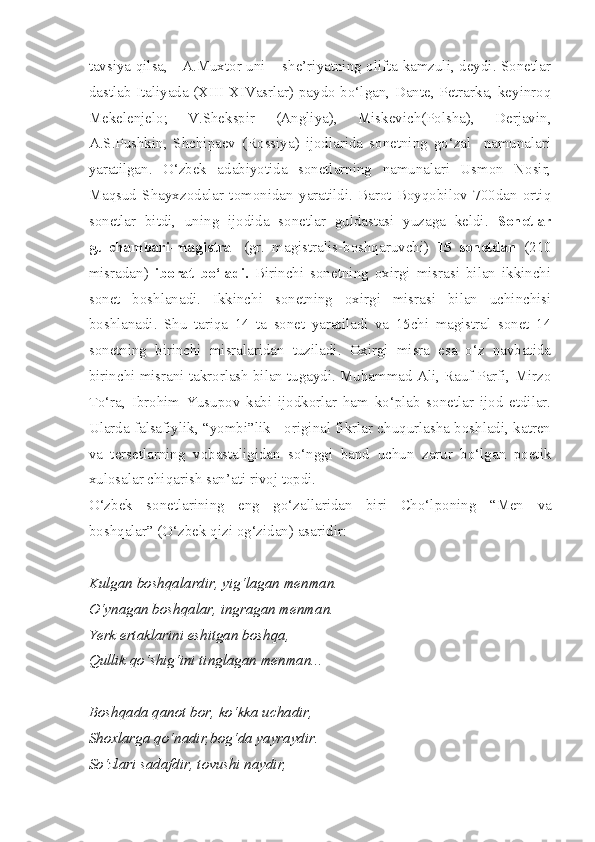 tavsiya qilsa,     A.Muxtor uni – she’riyatning olifta kamzuli, deydi. Sonetlar
dastlab Italiyada (XIII-XIVasrlar) paydo bo‘lgan, Dante, Petrarka, keyinroq
Mekelenjelo;   V.Shekspir   (Angliya),   Miskevich(Polsha),   Derjavin,
A.S.Pushkin,   Shchipaev   (Rossiya)   ijodlarida   sonetning   go‘zal     namunalari
yaratilgan.   O‘zbek   adabiyotida   sonetlarning   namunalari   Usmon   Nosir,
Maqsud   Shayxzodalar   tomonidan   yaratildi.   Barot   Boyqobilov   700dan   ortiq
sonetlar   bitdi,   uning   ijodida   sonetlar   guldastasi   yuzaga   keldi.   Sonetlar
gulchambari-magistral   (gr.   magistralis-boshqaruvchi)   15   sonetdan   (210
misradan)   iborat   bo‘ladi.   Birinchi   sonetning   oxirgi   misrasi   bilan   ikkinchi
sonet   boshlanadi.   Ikkinchi   sonetning   oxirgi   misrasi   bilan   uchinchisi
boshlanadi.   Shu   tariqa   14   ta   sonet   yaratiladi   va   15chi   magistral   sonet   14
sonetning   birinchi   misralaridan   tuziladi.   Oxirgi   misra   esa   o‘z   navbatida
birinchi misrani takrorlash bilan tugaydi. Muhammad Ali, Rauf Parfi, Mirzo
To‘ra,   Ibrohim   Yusupov   kabi   ijodkorlar   ham   ko‘plab   sonetlar   ijod   etdilar.
Ularda falsafiylik, “yombi”lik - original fikrlar chuqurlasha boshladi, katren
va   tersetlarning   vobastaligidan   so‘nggi   band   uchun   zarur   bo‘lgan   poetik
xulosalar chiqarish san’ati rivoj topdi. 
O‘zbek   sonetlarining   eng   go‘zallaridan   biri   Cho‘lponing   “ Men   va
boshqalar ” ( O‘zbek   qizi   og‘zidan )  asaridir : 
Kulgan boshqalardir, yig‘lagan menman.
O‘ynagan boshqalar, ingragan menman.
Yerk ertaklarini eshitgan boshqa,
Qullik qo‘shig‘ini tinglagan menman...
Boshqada qanot bor, ko‘kka uchadir,
Shoxlarga qo‘nadir,bog‘da yayraydir.
So‘zlari sadafdir, tovushi naydir, 