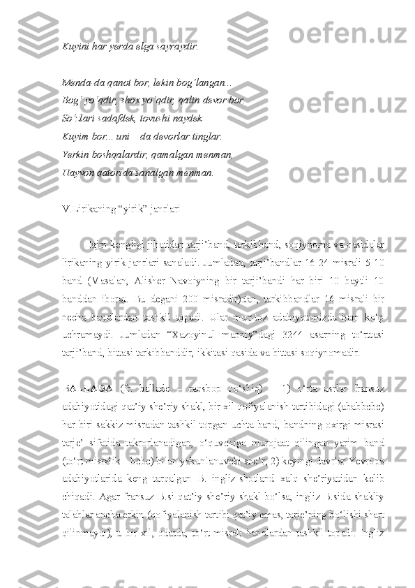 Kuyini har yerda elga sayraydir.
Menda-da qanot bor, lekin bog‘langan...
Bog‘ yo‘qdir, shox yo‘qdir, qalin devor bor.
So‘zlari sadafdek, tovushi naydek
Kuyim bor... uni – da devorlar tinglar.
Yerkin boshqalardir, qamalgan menman,
Hayvon qatorida sanalgan menman.
V.Lirikaning “yirik” janrlari
Hajm kengligi jihatidan tarji’band, tarkibband, soqiynoma va qasidalar
lirikaning yirik janrlari sanaladi. Jumladan, tarji’bandlar 16-24 misrali 5-10
band   (Masalan,   Alisher   Navoiyning   bir   tarji’bandi   har   biri   10   baytli   10
banddan   iborat.   Bu   degani   200   misradir)dan,   tarkibbandlar   16   misrali   bir
necha   bandlardan   tashkil   topadi.   Ular   mumtoz   adabiyotimizda   ham   ko‘p
uchramaydi.   Jumladan   “Xazoyinul   maoniy”dagi   3244   asarning   to‘rttasi
tarji’band, bittasi tarkibbanddir, ikkitasi qasida va bittasi soqiynomadir.
BALLADA   (fr.   ballade   –   raqsbop   qo‘shiq)   –   1)   o‘rta   asrlar   fransuz
adabiyotidagi qat’iy she’riy shakl, bir xil qofiyalanish tartibidagi (ababbcbc)
har biri sakkiz misradan tashkil topgan uchta band, bandning oxirgi misrasi
tarje’   sifatida   takrorlanadigan,   o‘quvchiga   murojaat   qilingan   yarim   band
(to‘rt misralik – bcbc) bilan yakunlanuvchi she’r; 2) keyingi davrlar Yevropa
adabiyotlarida   keng   tarqalgan   B.   ingliz-shotland   xalq   she’riyatidan   kelib
chiqadi.  Agar  fransuz  B.si  qat’iy  she’riy  shakl  bo‘lsa,  ingliz  B.sida  shakliy
talablar ancha erkin (qofiyalanish tartibi qat’iy emas, tarje’ning bo‘lishi shart
qilinmaydi), u bir xil, odatda, to‘rt misrali bandlardan tashkil topadi. Ingliz 