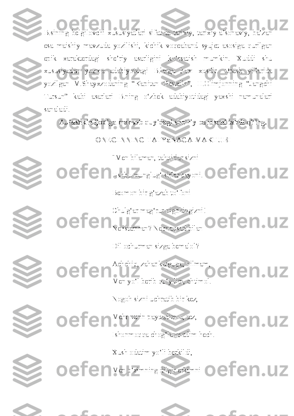 B.sining   belgilovchi   xususiyatlari   sifatida   tarixiy,   tarixiy-afsonaviy,   ba’zan
esa   maishiy   mavzuda   yozilishi,   kichik   voqeaband   syujet   asosiga   qurilgan
epik   xarakterdagi   she’riy   asarligini   ko‘rsatish   mumkin.   Xuddi   shu
xususiyatlar   yozma   adabiyotdagi   B.larga   ham   xosdir.   Urush   yillarida
yozilgan   M.Shayxzodaning   “Kapitan   Gastello”,   H.Olimjonning   “Jangchi
Tursun”   kabi   asarlari   B.ning   o‘zbek   adabiyotidagi   yaxshi   namunalari
sanaladi.
A.Pushkin ijodiga mansub quyidagi she`riy parchani tahlil qiling.
ONEGINNING TATYaNAGA MAKTUBI
"Men bilaman, tahqirlar sizni
Ushbu munglug‘ sirlar bayoni.
Beomon bir g‘azab to‘foni
Chulg‘ar mag‘rur nigohingizni!
Ne istarman? Ne maqsad bilan
Dil ochurman sizga bemalol?
Achchiq, zahar kulguga, bilmam,
Men yo‘l berib qo‘ydim, ehtimol.
Nogoh sizni uchratib bir kez,
Mehr nurin payqadim-u, tez,
Ishonmoqqa chog‘lanmadim hech.
Xush odatim yo‘li berkildi,
Men o‘zimning dilgir erkimni 