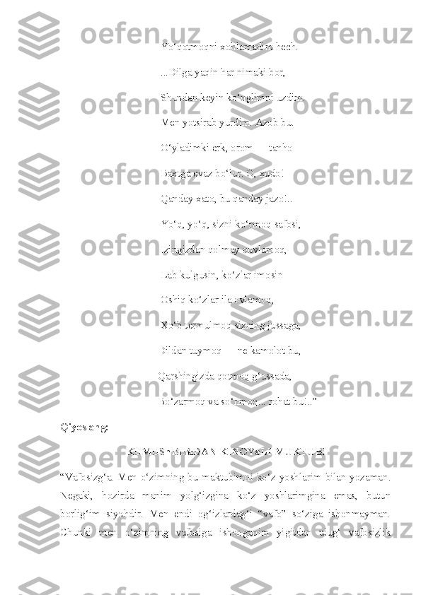 Yo‘qotmoqni xohlamadim hech.
...Dilga yaqin har nimaki bor,
Shundan keyin ko‘nglimni uzdim.
Men yotsirab yurdim. Azob bu.
O‘yladimki erk, orom — tanho
Baxtga evaz bo‘lur. O, xudo!
Qanday xato, bu qanday jazo!..
Yo‘q, yo‘q, sizni ko‘rmoq safosi,
Izingizdan qolmay quvlamoq,
Lab kulgusin, ko‘zlar imosin
Oshiq ko‘zlar ila ovlamoq,
Xo‘b termulmoq sizning jussaga,
Dildan tuymoq — ne kamolot bu,
Qarshingizda qotmoq g‘ussada,
Bo‘zarmoq va so‘nmoq... rohat bu! ..”
Qiyoslang :
KUMUShBIBIDAN KINOYaLI MUKTUB!
“Vafosizg‘a. Men o‘zimning bu maktubimni ko‘z yoshlarim bilan yozaman.
Negaki,   hozirda   manim   yolg‘izgina   ko‘z   yoshlarimgina   emas,   butun
borlig‘im   siyohdir.   Men   endi   og‘izlardag‘i   “vafo”   so‘ziga   ishonmayman.
Chunki   men   o‘zimning   vafosiga   ishonganim   yigitdan   ulug‘   vafosizlik 