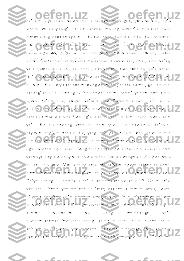 ko‘rdim.   Uyatimdan   ko‘zlarimni   ocholmayman   Negaki,   yeru   ko‘klar,   tog‘u
toshlar   va   dunyodag‘i   barcha   narsalar   maning   aldang‘anim   uchun   kulib
masxara qilgandek qaraydilar... Bu kunimdan, bu hasratimdan qutilish uchun
men   o‘zimga   ajal   chaqiraman.   Lekin   ajal   ham   men   sho‘rlikdan
nafratlangandek,   go‘yo   ul   ham   menga   vafosizlik   qiladir.   Begim,   garchi
achchig‘lansangiz ham aytishka majburman: sizda vijdon, insof, rahm, va’da,
vafo, yaxshiliqni bilish,  boring-chi, odamgarchilikdan  hech  gap  yo‘q emish.
Bil’aks siz: xiylakor bir tulki, og‘zi qon bir bo‘ri, rahmsiz bir jallod, uyatsiz
bir yigit! Sizni xiylakor dedim: esingizda bormi, sodda otamni, go‘l onamni
qandog‘lar   qilib   aldadingiz?   Yodingizda   bormi,   sham’   yonida   meni   aldab
aytkan   so‘zlaringiz,   bergan   va’dalaringiz,   “manim   orzum”   deb   qilgan
xitoblaringiz, to‘kkan ko‘z yoshlaringiz?.. Bas, bu xiylalar, bu makrlar sizdan
boshqa   kimda   topilsin?   Sizni   og‘zi   qon   bir   bo‘ri   dedim:   chunki   sizda   rahm
yo‘q.   Siz   o‘zingizning   zaharlik   tishlaringiz   bilan   mazlumlar   ko‘ksini,
bayovlar   bag‘rini   chok   etasiz;   yangi   ochilgan   gullarni,   endi   bosh   tortqan
lolalarni   vaqtsiz   so‘ldirasiz,   ochilib   bitmay   o‘ldirasiz!   Sizni   uyatsiz   dedim:
ilgari   vahshatingiz   bilan   o‘zingizning   haqqingiz   bitkanligini   bilaturib   ham
yana uyalmay-qizarmay vijdonsizlar amrini berasiz va uyatsizlig‘ingizni yana
bir   qat   ortdirasiz!   Men   sizning   ba’zi   bir   da’volaringizga   hayron   qolaman:
otam   Toshkandda   ekan   chog‘ida   bu   gapni   aytishka   uyalg‘an   emishsiz...
Go‘yo   buning   ila   nomuslik   bo‘lib   ko‘rinmakchisiz   shekilli?!   Onam   ba’zi
vaqtlarda:   Yangi   yor   topqanda   do‘stlar,   eskidan   kechmoq   kerak,   Eskini
o‘lgan sanab, latta kafan bichmoq kerak, baytini o‘qub qo‘yar, men bo‘lsam
ul   vaqtlarda   buning   ma’nosiga   tushunmas   edim.   Ammo...   endi   bu   baytni
kimga   aytilganiga   va   uning   ma’nolariga   xo‘b
tushunmakdaman.Tashlandiqlikning   so‘ng   o‘tinchi   qilib   sizdan   shuni
so‘rayman:   uchunchi   yor   topqanda   ikkinchi   bechoraga   ham   shunday
uyatsizlik qilinmasa edi. Bu tilagim uchun ajablanmangiz, chunki, “pichoqni 
