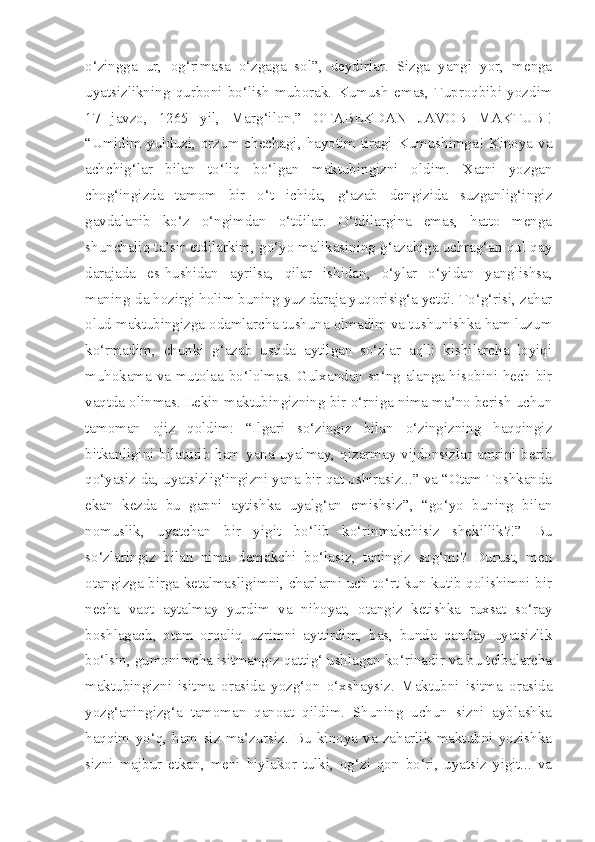 o‘zingga   ur,   og‘rimasa   o‘zgaga   sol”,   deydirlar.   Sizga   yangi   yor,   menga
uyatsizlikning   qurboni   bo‘lish   muborak.   Kumush   emas,   Tuproqbibi   yozdim
17   javzo,   1265   yil,   Marg‘ilon.”   OTABEKDAN   JAVOB   MAKTUBI!
“Umidim  yulduzi,  orzum chechagi, hayotim  tiragi  Kumushimga! Kinoya va
achchig‘lar   bilan   to‘liq   bo‘lgan   maktubingizni   oldim.   Xatni   yozgan
chog‘ingizda   tamom   bir   o‘t   ichida,   g‘azab   dengizida   suzganlig‘ingiz
gavdalanib   ko‘z   o‘ngimdan   o‘tdilar.   O‘tdilargina   emas,   hatto   menga
shunchaliq ta’sir etdilarkim, go‘yo malikasining g‘azabiga uchrag‘an qul qay
darajada   es-hushidan   ayrilsa,   qilar   ishidan,   o‘ylar   o‘yidan   yanglishsa,
maning-da hozirgi holim buning yuz daraja yuqorisig‘a yetdi. To‘g‘risi, zahar
olud maktubingizga odamlarcha tushuna olmadim va tushunishka ham luzum
ko‘rmadim,   chunki   g‘azab   ustida   aytilgan   so‘zlar   aqlli   kishilarcha   loyiqi
muhokama va mutolaa bo‘lolmas. Gulxandan so‘ng alanga hisobini hech bir
vaqtda olinmas. Lekin maktubingizning bir o‘rniga nima ma’no berish uchun
tamoman   ojiz   qoldim:   “Ilgari   so‘zingiz   bilan   o‘zingizning   haqqingiz
bitkanligini bilaturib ham yana uyalmay, qizarmay vijdonsizlar amrini berib
qo‘yasiz-da, uyatsizlig‘ingizni yana bir qat oshirasiz...” va “Otam Toshkanda
ekan   kezda   bu   gapni   aytishka   uyalg‘an   emishsiz”,   “go‘yo   buning   bilan
nomuslik,   uyatchan   bir   yigit   bo‘lib   ko‘rinmakchisiz   shekillik?!”   Bu
so‘zlaringiz   bilan   nima   demakchi   bo‘lasiz,   taningiz   sog‘mi?   Durust,   men
otangizga birga ketalmasligimni, charlarni uch-to‘rt kun kutib qolishimni bir
necha   vaqt   aytalmay   yurdim   va   nihoyat,   otangiz   ketishka   ruxsat   so‘ray
boshlagach,   otam   orqaliq   uzrimni   ayttirdim,   bas,   bunda   qanday   uyatsizlik
bo‘lsin, gumonimcha isitmangiz qattig‘ ushlagan ko‘rinadir va bu telbalarcha
maktubingizni   isitma   orasida   yozg‘on   o‘xshaysiz.   Maktubni   isitma   orasida
yozg‘aningizg‘a   tamoman   qanoat   qildim.   Shuning   uchun   sizni   ayblashka
haqqim   yo‘q,   ham   siz   ma’zursiz.   Bu   kinoya   va   zaharlik   maktubni   yozishka
sizni   majbur   etkan,   meni   hiylakor   tulki,   og‘zi   qon   bo‘ri,   uyatsiz   yigit...   va 