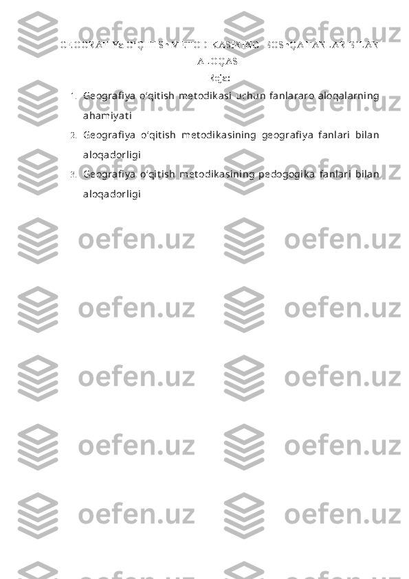 GEOGRAFIYa O‘QITISh METODIKASINING  BOShQA FANLAR BILAN
ALOQASI
Reja:
1. Geografi y a   o‘qit ish   met odik asi   uchun   fanlararo   aloqalarning
ahamiy at i
2. Geografi y a   o‘qit ish   met odik asining   geografi y a   fanlari   bilan
aloqadorligi
3. Geografi y a   o‘qit ish   met odik asining   pedogogik a   fanlari   bilan
aloqadorligi 
