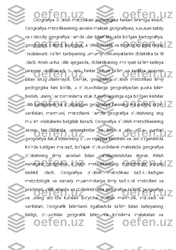 Geografiya   o` q itish   metodikasi   pedagogika   fanlari   tizimiga   kiradi.
Geografiya metodikasining asosini maktab geografiyasi, xususan tabiiy
va   i q tisodiy   geografiya   h amda   ular  bilan   alo q ada   bo`lgan   kartografiya,
geoglogiya,   i q tisod,   biologiya,   a h olishunoslik   va   bosh q a   ko`plab   fanlar
h isoblanadi.   Ta`lim   tarbiyaning  umumiy   q onuniyatlarini   didaktika   ta h lil
q iladi.   Bosh q acha   q ilib   aytganda,   didaktikaning   mo h iyati   ta`lim-tarbiya
jarayoni   h isoblanadi.   U   ani q   fanlar   uchun   ta`lim   va   tarbiya   jarayoni
bilan   shug`ullanmaydi.   Demak,   geografiya   o` q itish   metodikasi   ilmiy
pedogogika   fani   bo`lib,   u   o` q ituvchilarga   geografiyadan   puxta   bilim
berish, ularni   h ar tomonlama etuk dunyo q arashga ega bo`lgan kishilar
q ilib   tarbiyalash   va   o` q itiladigan   geografiya   fanining   ma q sadini,   ta`lim
vazifalari,   mazmuni,   metodlarni   h amda   geografiya   o` q itishning   eng
mu h im  vositalarini  belgilab  beradi.   Geografiya   o` q itish   metodikasining
asosiy   fan   sifatida   universitetlar   va   bosh q a   oliy   o` q uv   yurtlari
geografiya   fakul`tetlarining  o` q uv  rejasiga  kiritilishi  va  uni o`rganishda
ko`zda   tutilgan   ma q sad,   bo`lajak   o` q ituvchilarni   maktabda   geografiya
o` q itishning   ilmiy   asoslari   bilan   q urollantirishdan   iborat.   Bilish
nazaryasi   geografiya   o` q itish   metodikasining   metodologik   asosini
tashkil   q iladi.   Geografiya   o` q itish   metodikasi   tad q i qq iladigan
metodologik   va   nazariy   muammolarga   ilmiy   tad q i q ot   metodlari   va
predmeti, chet  ellarda va O`zbekistonda  geografiya ta`limi,  geografiya
va   uning   alo h ida   kurslari   bo`yicha   o` q itish   mazmuni,   ma q sadi   va
vazifalari.   Geografik   bilimlarni   egallashda   ta`lim   bilan   tarbiyaning
birligi,   o` q uvchilar   geografik   bilim   va   ko`nikma   malakalari   va 