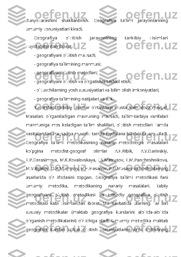 dunyo q arashini   shakllantirish.   Geografiya   ta`limi   jarayonlarining
umumiy  q onuniyatlari kiradi.
Geografi y a   o` q it ish   jaray onining   t ark ibiy   q isimlari
q uy idagilardan iborat :    
- geografiyani o` q itish ma q sadi;
- geografiya ta`limining mazmuni;
- geografiyanio` q itish metodlari;
- geografiyani o` q itish va o`rgatishni tashkil etish;
- o` q uvchilarning yosh xususiyatlari va bilim olish imkoniyatlari;
- geografiya ta`limining natijalari va x. k.
Yu q oridagi   tarkibiy   q isimlar   o`rtasidagi   musta h kam   alo q a   mavjud.
Masalan:   o`rganiladigan   mavzuning   ma q sadi,   ta`lim-tarbiya   vazifalari
mazmuniga   mos   keladigan   ta`lim   shakllari,   o` q itish   metodlari   h amda
vasitalaridan ma q sadga muvofi q  tarzda foydalana bilishni ta q azo  q iladi.
Geografiya   ta`limi   metodikasining   nazariy   metodologik   masalalari
ko`pgina   metodist-geograf   olimlar   A.E.Bibik,   A.V.Darinskiy,
T.P.Gerasimova,   M.K.Kovalevskaya,   I.S.Matrusov,   L.M.Pancheshnikova,
M.V.Rijakov, O.A.Muminov, H.H.Hasanov, P.G.Musaev va bosh q alarning
asarlarida   o`z   ifodasini   topgan.   Geografiya   ta`limi   metodikasi   fani
umumiy   metodika,   metodikaning   nazariy   masalalari.   Tabiiy
geografiyani   o` q itish   metodikasi   va   i q tisodiy   geografiya   o` q itish
metodikasi   kabi   q isimlaridan   iborat.   O`z   navbatida   ularning   h ar   biri
xususiy   metodikalar   (maktab   geografiya   kurslarini   alo h ida-alo h ida
o`rganish   metodikalarini)  o`z  ichiga   oladi.   Umumiy   met odik a   maktab
geografiya   kurslari   uchun   o` q itish   q onuniyatlarini   ya`ni   o` q itishning 