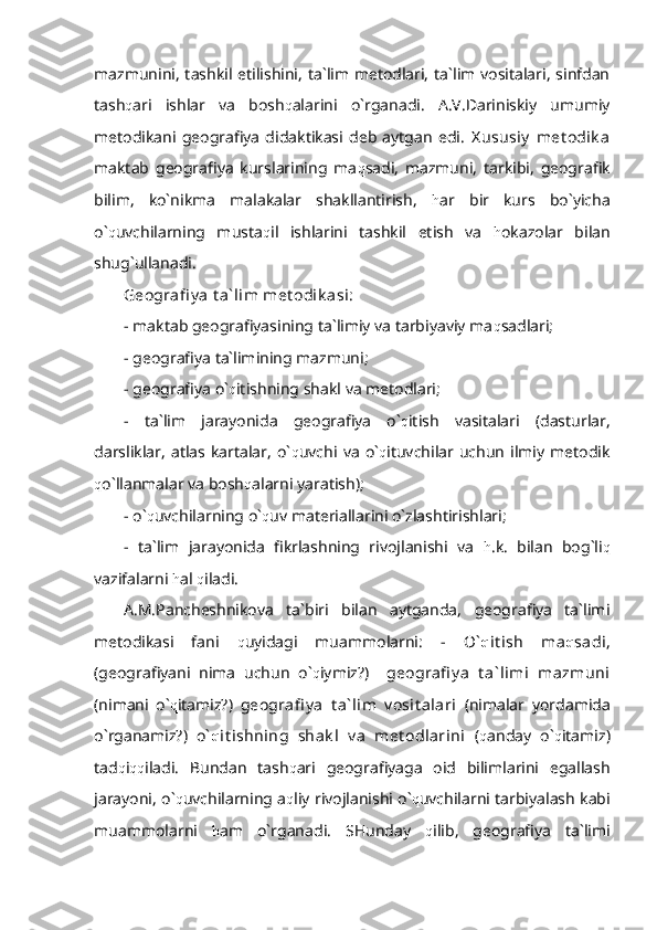 mazmunini, tashkil etilishini, ta`lim metodlari, ta`lim vositalari, sinfdan
tash q ari   ishlar   va   bosh q alarini   o`rganadi.   A.V.Dariniskiy   umumiy
metodikani   geografiya   didaktikasi   deb   aytgan   edi.   X ususiy   met odik a
maktab   geografiya   kurslarining   ma q sadi,   mazmuni,   tarkibi,   geografik
bilim,   ko`nikma   malakalar   shakllantirish,   h ar   bir   kurs   bo`yicha
o` q uvchilarning   musta q il   ishlarini   tashkil   etish   va   h okazolar   bilan
shug`ullanadi.
Geografi y a t a` lim met odik asi: 
-  maktab geografiyasining ta`limiy va tarbiyaviy ma q sadlari;
- geografiya ta`limining mazmuni;
- geografiya o` q itishning shakl va metodlari;
-   ta`lim   jarayonida   geografiya   o` q itish   vasitalari   (dasturlar,
darsliklar,   atlas   kartalar,   o` q uvchi   va   o` q ituvchilar   uchun   ilmiy   metodik
q o`llanmalar va bosh q alarni yaratish);
- o` q uvchilarning o` q uv materiallarini o`zlashtirishlari;
-   ta`lim   jarayonida   fikrlashning   rivojlanishi   va   h .k.   bilan   bog`li q
vazifalarni  h al  q iladi.
A.M.Pancheshnikova   ta`biri   bilan   aytganda,   geografiya   ta`limi
metodikasi   fani   q uyidagi   muammolarni:   -   O` q it ish   ma q sadi,
(geografiyani   nima   uchun   o` q iymiz?)     geografi y a   t a` limi   mazmuni
(nimani   o` q itamiz?)   geografi y a   t a` lim   v osit alari   (nimalar   yordamida
o`rganamiz?)   o` q it ishning   shak l   v a   met odlarini   ( q anday   o` q itamiz)
tad q i qq iladi.   Bundan   tash q ari   geografiyaga   oid   bilimlarini   egallash
jarayoni, o` q uvchilarning a q liy rivojlanishi o` q uvchilarni tarbiyalash kabi
muammolarni   h am   o`rganadi.   SHunday   q ilib,   geografiya   ta`limi 