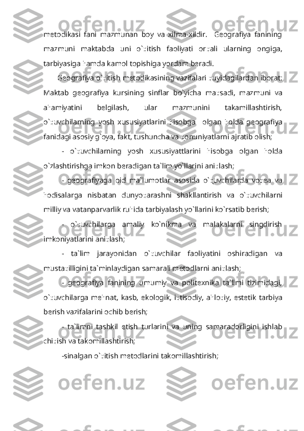 metodikasi   fani   mazmunan   boy   va   xilma-xildir.     Geografiya   fanining
mazmuni   maktabda   uni   o` q itish   faoliyati   or q ali   ularning   ongiga,
tarbiyasiga  h amda kamol topishiga yordam beradi.
Geografiya o` q itish metodikasining vazifalari  q uyidagilardan iborat:
Maktab   geografiya   kursining   sinflar   bo`yicha   ma q sadi,   mazmuni   va
a h amiyatini   belgilash,   ular   mazmunini   takamillashtirish,
o` q uvchilarning   yosh   xususiyatlarini   h isobga     olgan   h olda   geografiya
fanidagi asosiy g`oya, fakt, tushuncha va  q onuniyatlarni ajratib olish;
-   o` q uvchilarning   yosh   xususiyattlarini   h isobga   olgan   h olda
o`zlashtirishga imkon beradigan ta`lim yo`llarini ani q lash;
-   geografiyaga   oid   ma`lumotlar   asosida   o` q uvchilarda   vo q ea   va
h odisalarga   nisbatan   dunyo q arashni   shakllantirish   va   o` q uvchilarni
milliy va vatanparvarlik ru h ida tarbiyalash yo`llarini ko`rsatib berish;
-   o` q uvchilarga   amaliy   ko`nikma   va   malakalarni   singdirish
imkoniyatlarini ani q lash;
-   ta`lim   jarayonidan   o` q uvchilar   faoliyatini   oshiradigan   va
musta q illigini ta`minlaydigan samarali metodlarni ani q lash;
-   geografiya   fanining   umumiy   va   politexnika   ta`limi   tizimidagi,
o` q uvchilarga   me h nat,   kasb,   ekologik,   i q tisodiy,   a h lo q iy,   estetik   tarbiya
berish vazifalarini ochib berish;
-   ta`limni   tashkil   etish   turlarini   va   uning   samaradorligini   ishlab
chi q ish va takomillashtirish;
-sinalgan o` q itish metodlarini takomillashtirish; 