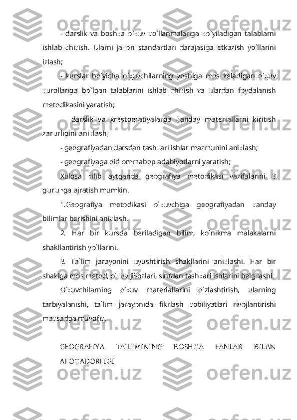 -   darslik   va   bosh q a   o` q uv   q o`llanmalariga   q o`yiladigan   talablarni
ishlab   chi q ish.   Ularni   ja h on   standartlari   darajasiga   etkazish   yo`llarini
izlash;
-   kurslar   bo`yicha   o` q uvchilarning   yoshiga   mos   keladigan   o` q uv
q urollariga   bo`lgan   talablarini   ishlab   chi q ish   va   ulardan   foydalanish
metodikasini yaratish;
-     darslik   va   xrestomatiyalarga   q anday   materiallarni   kiritish
zarurligini ani q lash;
- geografiyadan darsdan tash q ari ishlar mazmunini ani q lash;
- geografiyaga oid ommabop adabiyotlarni yaratish;
Xulosa   q ilib   aytganda   geografiya   metodikasi   vazifalarini   3
guru h ga  ajratish mumkin.
1.Geografiya   metodikasi   o` q uvchiga   geografiyadan   q anday
bilimlar berishini ani q lash.
2.   Har   bir   kursda   beriladigan   bilim,   ko`nikma   malakalarni
shakllantirish yo`llarini.
3.   Ta`lim   jarayonini   uyushtirish   shakllarini   ani q lashi.   Har   bir
shaklga mos metod, o` q uv ji h ozlari, sinfdan tash q ari ishlarini belgilashi.
O` q uvchilarning   o` q uv   materiallarini   o`zlashtirish,   ularning
tarbiyalanishi,   ta`lim   jarayonida   fikrlash   q obiliyatlari   rivojlantirishi
ma q sadga muvofi q .
GEOGRA FIY A   TA ` LIMIN IN G   BOSH Q A   FA N LA R   BILA N
ALO Q ADORLIGI 