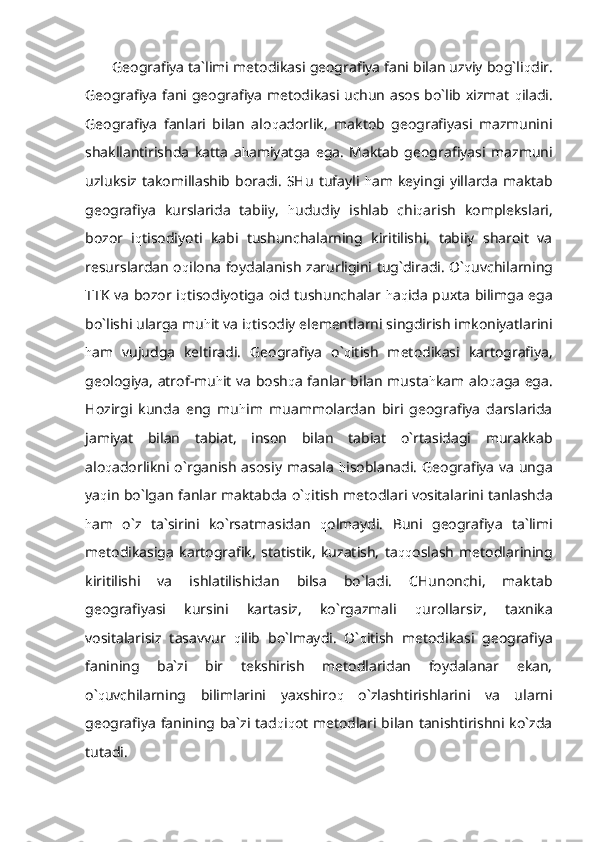 Geografiya ta`limi metodikasi geografiya fani bilan uzviy bog`li q dir.
Geografiya fani geografiya metodikasi uchun asos bo`lib xizmat   q iladi.
Geografiya   fanlari   bilan   alo q adorlik,   maktob   geografiyasi   mazmunini
shakllantirishda   katta   a h amiyatga   ega.   Maktab   geografiyasi   mazmuni
uzluksiz  takomillashib  boradi.   SHu   tufayli   h am  keyingi  yillarda  maktab
geografiya   kurslarida   tabiiy,   h ududiy   ishlab   chi q arish   komplekslari,
bozor   i q tisodiyoti   kabi   tushunchalarning   kiritilishi,   tabiiy   sharoit   va
resurslardan o q ilona foydalanish zarurligini tug`diradi. O` q uvchilarning
TTK va bozor i q tisodiyotiga oid tushunchalar   h a q ida puxta bilimga ega
bo`lishi ularga mu h it va i q tisodiy elementlarni singdirish imkoniyatlarini
h am   vujudga   keltiradi.   Geografiya   o` q itish   metodikasi   kartografiya,
geologiya, atrof-mu h it va bosh q a fanlar bilan musta h kam alo q aga ega.
Hozirgi   kunda   eng   mu h im   muammolardan   biri   geografiya   darslarida
jamiyat   bilan   tabiat,   inson   bilan   tabiat   o`rtasidagi   murakkab
alo q adorlikni o`rganish asosiy masala   h isoblanadi. Geografiya  va unga
ya q in bo`lgan fanlar maktabda o` q itish metodlari vositalarini tanlashda
h am   o`z   ta`sirini   ko`rsatmasidan   q olmaydi.   Buni   geografiya   ta`limi
metodikasiga   kartografik,   statistik,   kuzatish,   ta qq oslash   metodlarining
kiritilishi   va   ishlatilishidan   bilsa   bo`ladi.   CHunonchi,   maktab
geografiyasi   kursini   kartasiz,   ko`rgazmali   q urollarsiz,   taxnika
vositalarisiz   tasavvur   q ilib   bo`lmaydi.   O` q itish   metodikasi   geografiya
fanining   ba`zi   bir   tekshirish   metodlaridan   foydalanar   ekan,
o` q uvchilarning   bilimlarini   yaxshiro q   o`zlashtirishlarini   va   ularni
geografiya fanining ba`zi tad q i q ot metodlari bilan tanishtirishni ko`zda
tutadi. 