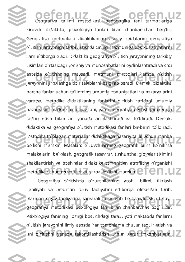 Geografiya   ta`limi   metodikasi,   pedogogika   fani   tarmo q lariga
kiruvchi   didaktika,   psixologiya   fanlari   bilan   chanbarschan   bog`li q .
Geografiya   metodikasi   didaktikaning   asosiy   q oidalarini   geografiya
o` q itish jarayoniga tadbi q   etishda uning mazmuniga xos xususiyatlarni
h am e`tiborga oladi. Didaktika geografiya o` q itish jarayonining tarkibiy
q isimlari o`rtasidagi   q onuniy va munosabatlarini oydinlashtiradi va shu
asosida   o` q itishning   ma q sadi,   mazmuni,   metodlari   h amda   o` q itish
jarayonini ji h ozlashga doir talablarni belgilab beradi. Demak, didaktika
barcha   fanlar  uchun   ta`limning  umumiy   q onuniyatlari  va   nazaryalarini
yaratsa,   metodika   didaktikaning   fanlarini   o` q itish   h a q idagi   umumiy
nazaryasini   ma`lum   bir   o` q uv   fani,   ya`ni   geografiya   o` q itish   jarayoniga
tadbi q   etish   bilan   uni   yanada   ani q lashtiradi   va   to`ldiradi.   Demak,
didaktika   va   geografiya   o` q itish   metodikasi   fanlari   bir-birini   to`ldiradi.
Metodika to`plagan materiallar didaktikaga nazariy ta h lil uchun manba
bo`lishi   mumkin.   Masalan:   o` q uvchilarning   geografik   bilim   ko`nikma
malakalarini ba h olash, geografik tasavvur, tushuncha, g`oyalar tizimini
shakllantirish   va   bosh q alar   didaktika   tomonidan   atroflicha   o`rganishi
metodika uchun muvoffa q iyat garovi bo`lishi mumkin.
Geografiya   o` q itishda   o` q uvchilarning   yoshi,   bilimi,   fikrlash
q obiliyati   va   umuman   ru h iy   faoliyatini   e`tiborga   olmasdan   turib,
ularning   o` q uv   faoliyatiga   samarali   ta`sir   etib   bo`lmaydi.   SHu   tufayli
geografiya   metodikasi   psixologiya   fani   bilan   chanbarchas   bog`li q dir.
Psixologiya   fanining   h ozirgi   bos q ichdagi   tara qq iyoti   maktabda   fanlarni
o` q itish   jarayonini   ilmiy   asosda   h ar   tomonlama   chu q ur   tad q i q   etish   va
uni   o` q itishni   yanada   takomillashtirish   uchun   zarur   imkoniyatlarini 