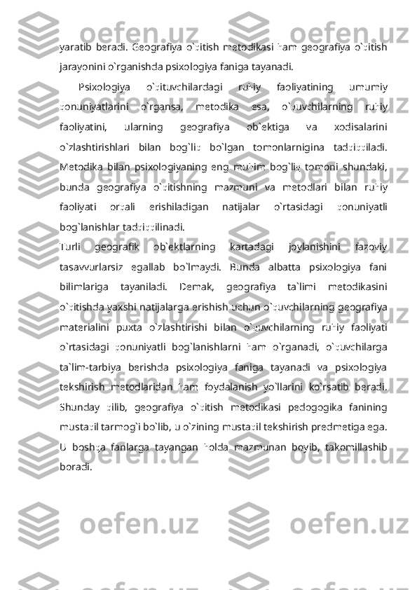 yaratib   beradi.   Geografiya   o` q itish   metodikasi   h am   geografiya   o` q itish
jarayonini o`rganishda psixologiya faniga tayanadi.
Psixologiya   o` q ituvchilardagi   ru h iy   faoliyatining   umumiy
q onuniyatlarini   o`rgansa,   metodika   esa,   o` q uvchilarning   ru h iy
faoliyatini,   ularning   geografiya   ob`ektiga   va   xodisalarini
o`zlashtirishlari   bilan   bog`li q   bo`lgan   tomonlarnigina   tad q i qq iladi.
Metodika   bilan   psixologiyaning   eng   mu h im   bog`li q   tomoni   shundaki,
bunda   geografiya   o` q itishning   mazmuni   va   metodlari   bilan   ru h iy
faoliyati   or q ali   erishiladigan   natijalar   o`rtasidagi   q onuniyatli
bog`lanishlar tad q i qq ilinadi.
Turli   geografik   ob`ektlarning   kartadagi   joylanishini   fazoviy
tasavvurlarsiz   egallab   bo`lmaydi.   Bunda   albatta   psixologiya   fani
bilimlariga   tayaniladi.   Demak,   geografiya   ta`limi   metodikasini
o` q itishda yaxshi natijalarga erishish uchun o` q uvchilarning geografiya
materialini   puxta   o`zlashtirishi   bilan   o` q uvchilarning   ru h iy   faoliyati
o`rtasidagi   q onuniyatli   bog`lanishlarni   h am   o`rganadi,   o` q uvchilarga
ta`lim-tarbiya   berishda   psixologiya   faniga   tayanadi   va   psixologiya
tekshirish   metodlaridan   h am   foydalanish   yo`llarini   ko`rsatib   beradi.
Shunday   q ilib,   geografiya   o` q itish   metodikasi   pedogogika   fanining
musta q il tarmog`i bo`lib, u o`zining musta q il tekshirish predmetiga ega.
U   bosh q a   fanlarga   tayangan   h olda   mazmunan   boyib,   takomillashib
boradi . 