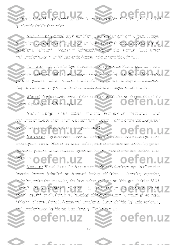 So’rovda   jadvalni   qaysi   satrini   tanlashni   ko’rsatish   mumkin.   So’rovni   QBE   so’rovlar
yordamida shakllash mumkin. 
Ma’lumotlar   sxemasi   qaysi   satr   bilan   jadval   bog’langanligini   ko’rsatadi,   qaysi
yo’l   bilan   ular   bog’lanishi,   bog’langandan   keyin   tekshirish   kerak   kerakmasligini   va
jadvallarda   kalitlarni   o’zgarishini   ko’rsatadi.   Ma’lumotlar   sxemasi   faqat   server
ma’lumotlar bazasi bilan ishlayatganda Access obektlar panelida ko’rinadi. 
Formalar   muloqot   interfaysi   ilovasining   asosiy   vositasi.Forma   ekranda   o’zaro
boglangan   jadvallarni   ko’rish   uch   istalgan   qulay   bo’ladi.Tugmali   formalar   boshqarish
panelini   yaratiish   uchun   ishlatish   mumkinFormalarga   rasmlar,diagrammalar,tovush
fragmentlari,video qo’yish mumkin.Formalarda xodisalarni qayta ishlash mumkin. 
Xisobot   Foydalanuvchi   masalasining   natijalari   va   kiritish   va   chop   etishlarni   o’z
ichiga olgan hujjatlarni farmatlaydi. 
Ma’lumotlarga   kirish   betlari   muloqot   Web-saxifasi   hisoblanadi.   Ular
ma’lumotlar bazaasi bilan dinamik aloqani taminlashadi , ko’rib chiqish,pedaksiyalash
va ma’lumotlarni bazaga kiritish inkoniyatini beradi. 
Makroslar   Foydalanuvchi   ilovasida   bir   necha   holatlarni   avtomatizasiya   qilish
imkoniyatini   beradi. Makros   bu dastur   bo’lib,  makrokomandalardan  tashkil   topgandir.
Makrosni   yaratish   uchun   muloqot   oynasidan   kerakli   makrokomandani   tanlash   bilan
bajariladi. 
Modullar   Visual   Basic   for   Application   tilida   prosiduralarga   ega.   Ma’lumotlar
bazasini   hamma   jadvallari   va   Accessni   boshqa   ob’ektlari   –   formalar,   zaproslar,
otchetlar,   makroslar,   modullar,   shu   baza   uchun   qurilgan   va   kiritilgan   obektlar   MDB
formatli   faylda   saqlanishi   mumkin.   Bu   yo’l   ma’lumotlar   bazasida   kiritish
tehnologiyasini   engillashtiradi   va   bazadagi   ob’ektlarni   yuqori   kompactligi   va   qayta
ishlashni   effectivlashtiradi.  Access   ma’lumotlariga   dustup   alohida   fayllarda   saqlanadi,
ma’lumotlar bazasi faylida esa faqat ularga yo’llar ko’rsatiladi. 
10 