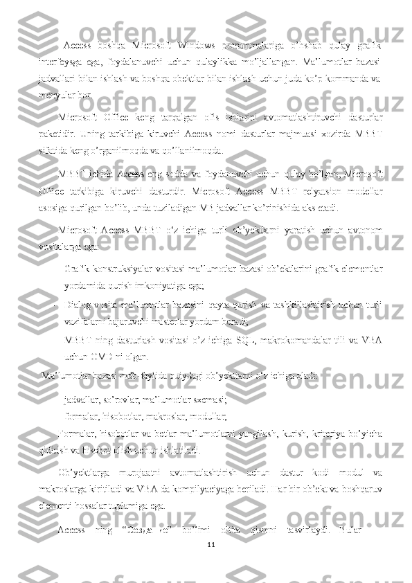 Access   boshqa   Microsoft   Windows   prorammalariga   o’hshab   qulay   grafik
interfeysga   ega,   foydalanuvchi   uchun   qulaylikka   mo’ljallangan.   Ma’lumotlar   bazasi
jadvallari bilan ishlash va boshqa obektlar bilan ishlash uchun juda ko’p kommanda va
menyular bor. 
Microsoft   Office   keng   tarqalgan   ofis   ishlarini   avtomatlashtiruvchi   dasturlar
paketidir.   Uning   tarkibiga   kiruvchi   Access   nomi   dasturlar   majmuasi   xozirda   MBBT
sifatida keng o’rganilmoqda va qo’llanilmoqda. 
MBBT   ichida   Access   eng   sodda   va   foydanuvchi   uchun   qulay   bo’lgan,   Microsoft
Office   tarkibiga   kiruvchi   dasturdir.   Microsoft   Access   MBBT   relyatsion   modellar
asosiga qurilgan bo’lib, unda tuziladigan MB jadvallar ko’rinishida aks etadi.  
Microsoft   Access   MBBT   o‘z   ichiga   turli   ob’yektlarni   yaratish   uchun   avtonom
vositalarga ega: 
- Grafik konstruksiyalar vositasi  ma’lumotlar bazasi  ob’ektlarini grafik elementlar
yordamida qurish imkoniyatiga ega; 
- Dialog   vosita   ma’lumotlar   bazasini   qayta   qurish   va   tashkillashtirish   uchun   turli
vazifalarni bajaruvchi masterlar yordam beradi; 
- MBBT   ning   dasturlash   vositasi   o’z   ichiga   SQL,   makrokomandalar   tili   va   VBA
uchun OMD ni olgan. 
 Ma’lumotlar bazasi mdb-faylida quiydagi ob’yektlarni o‘z ichiga oladi: 
- jadvallar, so’rovlar, ma’lumotlar sxemasi; 
- formalar, hisobotlar, makroslar, modullar; 
Formalar,  hisobotlar   va   betlar   ma’lumotlarni   yangilash,   kurish,   kriteriya   bo’yicha
qidirish va hisobot olish uchun ishlatiladi.  
Ob’yektlarga   murojaatni   avtomatlashtirish   uchun   dastur   kodi   modul   va
makroslarga kiritiladi va VBA da kompilyaciyaga beriladi. Har bir ob’ekt va boshqaruv
elementi hossalar tuplamiga ega.  
Access  ning  “ Создание ”  bo’limi  oltita  qismni  tasvirlaydi.  Bular 
11 