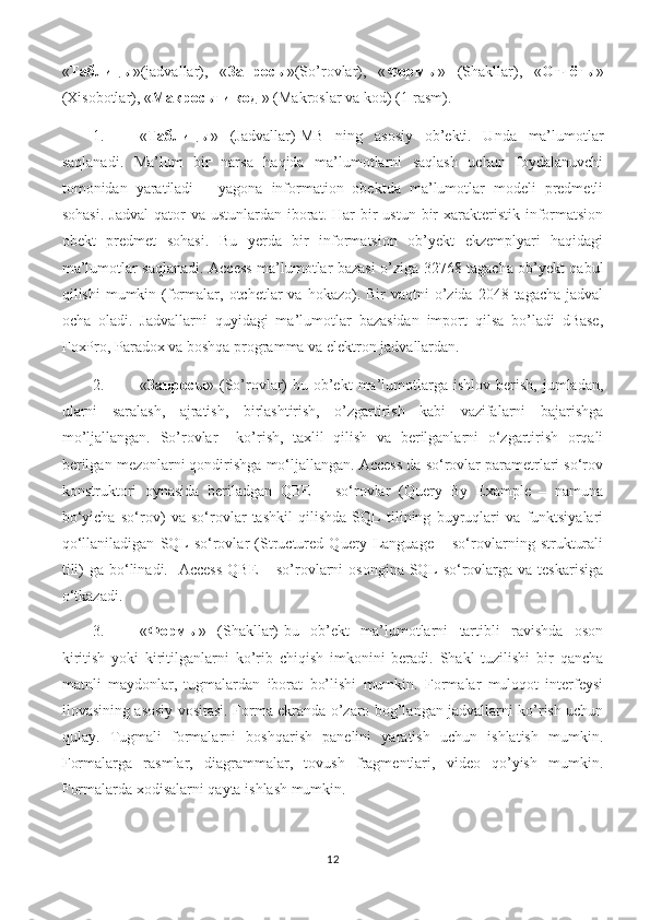 « Таблицы »(jadvallar),   « Запросы »(So’rovlar),   « Формы »   (Shakllar),   « Отчёты »
(Xisobotlar), « Макросы   и   код  » (Makroslar va kod) (1-rasm). 
1. « Таблицы »   (Jadvallar)-MB   ning   asosiy   ob’ekti.   Unda   ma’lumotlar
saqlanadi.   Ma’lum   bir   narsa   haqida   ma’lumotlarni   saqlash   uchun   foydalanuvchi
tomonidan   yaratiladi   –   yagona   information   obektda   ma’lumotlar   modeli   predmetli
sohasi.  Jadval   qator   va ustunlardan  iborat. Har   bir   ustun  bir   xarakteristik  informatsion
obekt   predmet   sohasi.   Bu   yerda   bir   informatsion   ob’yekt   ekzemplyari   haqidagi
ma’lumotlar saqlanadi. Access ma’lumotlar bazasi o’ziga 32768 tagacha ob’yekt qabul
qilishi  mumkin  (formalar,  otchetlar  va  hokazo). Bir   vaqtni  o’zida 2048  tagacha  jadval
ocha   oladi.   Jadvallarni   quyidagi   ma’lumotlar   bazasidan   import   qilsa   bo’ladi   dBase,
FoxPro, Paradox va boshqa programma va elektron jadvallardan. 
2. « Запросы »  (So’rovlar)-bu  ob’ekt   ma’lumotlarga   ishlov   berish,   jumladan,
ularni   saralash,   ajratish,   birlashtirish,   o’zgartirish   kabi   vazifalarni   bajarishga
mo’ljallangan.   So’rovlar     ko’rish,   taxlil   qilish   va   berilganlarni   o‘zgartirish   orqali
berilgan mezonlarni qondirishga mo‘ljallangan. Access da so‘rovlar parametrlari so‘rov
konstruktori   oynasida   beriladgan   QBE   –   so‘rovlar   (Query   By   Example   –   namuna
bo‘yicha   so‘rov)   va   so‘rovlar   tashkil   qilishda   SQL   tilining   buyruqlari   va   funktsiyalari
qo‘llaniladigan   SQL-so‘rovlar   (Structured   Query   Language   –   so‘rovlarning   strukturali
tili)  ga bo‘linadi.   Access  QBE  – so’rovlarni  osongina SQL-so‘rovlarga  va teskarisiga
o‘tkazadi. 
3. « Формы »   (Shakllar)-bu   ob’ekt   ma’lumotlarni   tartibli   ravishda   oson
kiritish   yoki   kiritilganlarni   ko’rib   chiqish   imkonini   beradi.   Shakl   tuzilishi   bir   qancha
matnli   maydonlar,   tugmalardan   iborat   bo’lishi   mumkin.   Formalar   muloqot   interfeysi
ilovasining asosiy vositasi. Forma ekranda o’zaro bog’langan jadvallarni ko’rish uchun
qulay.   Tugmali   formalarni   boshqarish   panelini   yaratish   uchun   ishlatish   mumkin.
Formalarga   rasmlar,   diagrammalar,   tovush   fragmentlari,   video   qo’yish   mumkin.
Formalarda xodisalarni qayta ishlash mumkin. 
12 