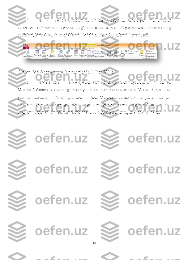 4. « Отчёты »   (Xisobotlar)-bu   ob’ekt   yordamida   saralangan   ma’lumotlar
qulay   va   ko’rgazmali   ravishda   qog’ozga   chop   etiladi.   Foydalanuvchi   masalasining
natijalari, kiritish va chop etishlarni o’z ichiga olgan hujjatlarni formatlaydi. 
 1-rasm. MS Access menyular qatori (MS Office 2010). 
5. « Макросы   и   код »   (Makroslar   va   kod)-makrobuyruklardan   iborat   va
Microsoft Access dasturining imkoniyatini oshirish maqsadida ichki Visual Basic tilida
yozilgan dasturlarni o’z ichiga oluvchi ob’ekt. Murakkab va tez-tez murojat qilinadigan
amallarni   bitta   makrosga   guruxlab,   unga   ajratilgan   tugmacha   belgilanadi   va   ana   shu
amallarni bajarish o’rniga tugmacha bosiladi.  Bunda amallar bajarish tezligi oshadi. 
13 