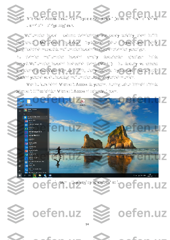 1.2. Microsoft   Access   dasturidan   foydalanib,   kerakli   jadvallar   hosil   qilish   va
ularni bir – biriga bog’lash. 
Ma’lumotlar   bazasi   -   axborot   tizimlarining   eng   asosiy   tarkibiy   qismi   bo’lib
hisoblanadi.   Ma’lumotlar   bazasidan   foydalanish   uchun   foydalanuvchi   ishini
yengillashtirish maqsadida ma’lumotlar bazasini boshqarish trizimlari yaratilgan. 
Bu   tizimlar   ma’lumotlar   bazasini   amaliy   dasturlardan   ajratilgan   holda
qaraydi.Ma’lumotlar   bazasini   boshqarish   tizimi   (MBBT)   -   bu   dasturiy   va   apparat
vositalarining   murakkab   majmuasi   bo’lib,   ular   yordamida   foydalanuvchi   ma’lumotlar
bazasini yaratish va shu bazadagi ma’lumotlar ustida ish yuritish mumkin. 
  Men bu kurs ishini Microsoft Access  da yaratim. Buning uchun birinchi o’rinda
Microsoft Office ichidan Microsoft Access ni ochamiz. 1-rasm. 
1- rasm    Quyidagi oyna xosil bo’ladi.
14 