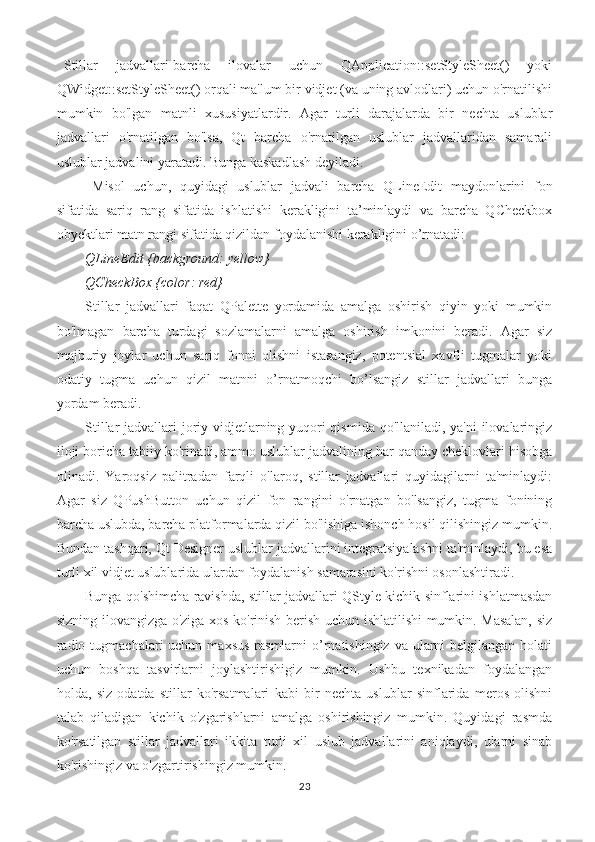 Stillar   jadvallari-barcha   ilovalar   uchun   QApplication::setStyleSheet()   yoki
QWidget::setStyleSheet() orqali ma'lum bir vidjet (va uning avlodlari) uchun o'rnatilishi
mumkin   bo'lgan   matnli   xususiyatlardir.   Agar   turli   darajalarda   bir   nechta   uslublar
jadvallari   o'rnatilgan   bo'lsa,   Qt   barcha   o'rnatilgan   uslublar   jadvallaridan   samarali
uslublar jadvalini yaratadi. Bunga kaskadlash deyiladi.
Misol   uchun,   quyidagi   uslublar   jadvali   barcha   QLineEdit   maydonlarini   fon
sifatida   sariq   rang   sifatida   ishlatishi   kerakligini   ta’minlaydi   va   barcha   QCheckbox
obyektlari matn rangi sifatida qizildan foydalanishi kerakligini o’rnatadi:
QLineEdit {background: yellow}
QCheckBox {color: red}
Stillar   jadvallari   faqat   QPalette   yordamida   amalga   oshirish   qiyin   yoki   mumkin
bo'lmagan   barcha   turdagi   sozlamalarni   amalga   oshirish   imkonini   beradi.   Agar   siz
majburiy   joylar   uchun   sariq   fonni   olishni   istasangiz,   potentsial   xavfli   tugmalar   yoki
odatiy   tugma   uchun   qizil   matnni   o’rnatmoqchi   bo’lsangiz   stillar   jadvallari   bunga
yordam beradi.
Stillar  jadvallari joriy vidjetlarning yuqori  qismida qo'llaniladi, ya'ni  ilovalaringiz
iloji boricha tabiiy ko'rinadi, ammo uslublar jadvalining har qanday cheklovlari hisobga
olinadi.   Yaroqsiz   palitradan   farqli   o'laroq,   stillar   jadvallari   quyidagilarni   ta'minlaydi:
Agar   siz   QPushButton   uchun   qizil   fon   rangini   o'rnatgan   bo'lsangiz,   tugma   fonining
barcha uslubda, barcha platformalarda qizil bo'lishiga ishonch hosil qilishingiz mumkin.
Bundan tashqari, Qt Designer uslublar jadvallarini integratsiyalashni ta'minlaydi, bu esa
turli xil vidjet uslublarida ulardan foydalanish samarasini ko'rishni osonlashtiradi.
Bunga qo'shimcha ravishda, stillar jadvallari QStyle kichik sinflarini ishlatmasdan
sizning ilovangizga o'ziga xos ko'rinish berish uchun ishlatilishi mumkin. Masalan, siz
radio tugmachalari  uchun  maxsus  rasmlarni  o’rnatishingiz va ularni  belgilangan holati
uchun   boshqa   tasvirlarni   joylashtirishigiz   mumkin.   Ushbu   texnikadan   foydalangan
holda,   siz   odatda   stillar   ko'rsatmalari   kabi   bir   nechta   uslublar   sinflarida   meros   olishni
talab   qiladigan   kichik   o'zgarishlarni   amalga   oshirishingiz   mumkin.   Quyidagi   rasmda
ko'rsatilgan   stillar   jadvallari   ikkita   turli   xil   uslub   jadvallarini   aniqlaydi,   ularni   sinab
ko'rishingiz va o'zgartirishingiz mumkin.
23 