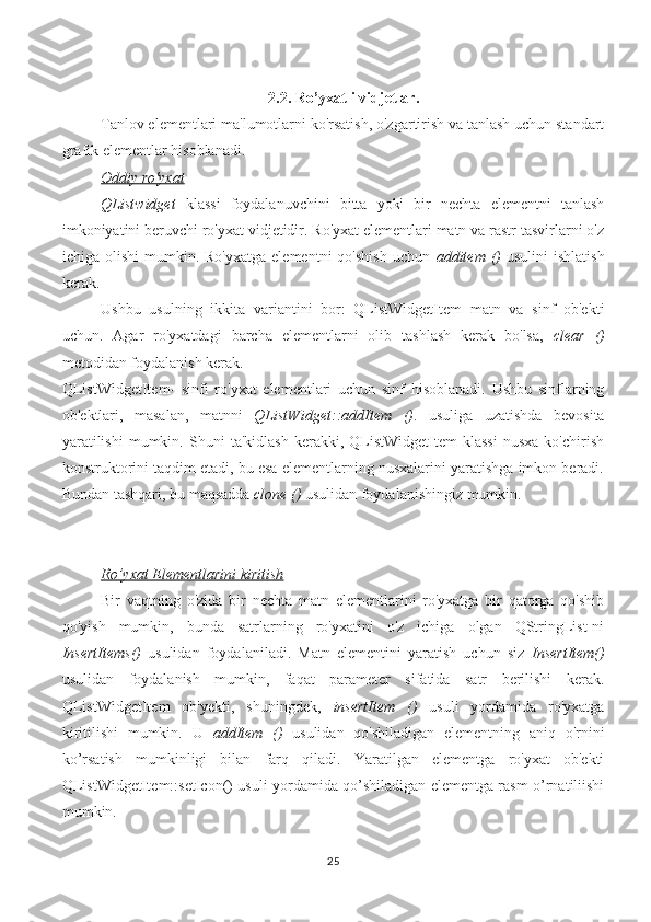 2.2.  Ro’yxatli vidjetlar.
Tanlov elementlari ma'lumotlarni ko'rsatish, o'zgartirish va tanlash uchun standart
grafik elementlar hisoblanadi.
Oddiy ro'yxat
QListwidget   klassi   foydalanuvchini   bitta   yoki   bir   nechta   elementni   tanlash
imkoniyatini beruvchi ro'yxat vidjetidir. Ro'yxat elementlari matn va rastr tasvirlarni o'z
ichiga  olishi  mumkin.  Ro'yxatga   elementni  qo'shish  uchun   additem  ()   usulini  ishlatish
kerak.
Ushbu   usulning   ikkita   variantini   bor:   QListWidgetItem   matn   va   sinf   ob'ekti
uchun.   Agar   ro'yxatdagi   barcha   elementlarni   olib   tashlash   kerak   bo'lsa,   clear   ()
metodidan foydalanish kerak.
QListWidgetItem-   sinfi   ro'yxat   elementlari   uchun   sinf   hisoblanadi.   Ushbu   sinflarning
ob'ektlari,   masalan,   matnni   QListWidget::addItem   () .   usuliga   uzatishda   bevosita
yaratilishi   mumkin.   Shuni   ta'kidlash   kerakki,  QListWidgetItem   klassi   nusxa   ko'chirish
konstruktorini taqdim etadi, bu esa elementlarning nusxalarini yaratishga imkon beradi.
Bundan tashqari, bu maqsadda  clone ()  usulidan foydalanishingiz mumkin.
Ro’yxat Elementlarini kiritish
Bir   vaqtning   o'zida   bir   nechta   matn   elementlarini   ro'yxatga   bir   qatorga   qo'shib
qo'yish   mumkin,   bunda   satrlarning   ro'yxatini   o'z   ichiga   olgan   QStringList-ni
InsertItems()   usulidan   foydalaniladi.   Matn   elementini   yaratish   uchun   siz   InsertItem()
usulidan   foydalanish   mumkin,   faqat   parameter   sifatida   satr   berilishi   kerak.
QListWidgetItem   ob'yekti,   shuningdek,   insertItem   ()   usuli   yordamida   ro'yxatga
kiritilishi   mumkin.   U   addItem   ()   usulidan   qo'shiladigan   elementning   aniq   o'rnini
ko’rsatish   mumkinligi   bilan   farq   qiladi.   Yaratilgan   elementga   ro'yxat   ob'ekti
QListWidgetItem::setIcon() usuli yordamida qo’shiladigan elementga rasm o’rnatiliishi
mumkin.
25 