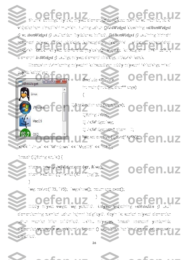 Shunisi e'tiborga loyiqki, ro'yxat elementlarida nafaqat rasmlar va matnlar, balki
vidjetlar ham o'rnatilishi mumkin. Buning uchun  QListWidget  klassining  setItemWidget
()   va   itemWidget ()   usullaridan foydalansa bo’ladi.   SetItemWidget ()   usulining birinchi
parametri   ro'yxat   ob'ekti   ob'ektiga   ko'rsatgichni,   ikkinchisi   -   vidjetga   ko'rsatgichni
o'tkazish   kerak.   Ro'yxat   elementida   joylashgan   vidjetga   ko'rsatgichni   olish   uchun,
elementni  listWidget ()  usuliga ro'yxat elementi ob'ektiga o'tkazish kerak.
Operatsion tizimlarning ro'yxatini ko'rsatadigan oddiy ro'yxatni ishlatishga misol
quyida keltirilgan.
#include <QtGui>
int main (int argc, char** argv)
{
QApplication app (argc, argv);
QStringList lst;
QListWidget lwg;
QListWidgetItem* pitem = 0;
lwg.setIconSize (QSize(48, 48));
lst << "Linux" << "Windows" << "MacOS" << "OS2";
foreach (QString str, lst) {
pitem = new QListWidgetItem (str, &lwg);
pitem->setIcon (QPixmap (str + ".jpg"));
}
lwg. resize (125, 175);   lwg.show();  return app.exec();
                                                              }
Oddiy   ro'yxat   vwget   lwg   yaratildi.   Ro’yxat   vidjetining   setIconSize   ()   usuli
elementlarning   rasmlari   uchun   hajmni   belgilaydi.   Keyin   lst   satrlari   ro'yxati   elementlar
uchun   matnlar   bilan   to'ldiriladi.   Ushbu   ro'yxatga   foreach   operatori   yordamida
elementlar yaratamiz va qo'shamiz.  SetIcon ()  usuli bilan har bir element  uchun tasvir
o'rnatiladi.
26 