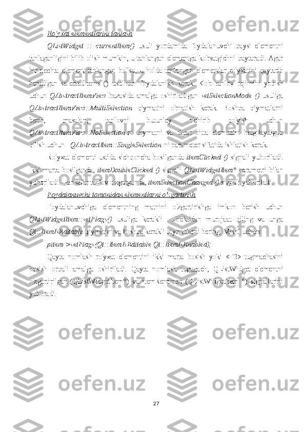 Ro’yxat elementlarini tanlash
QListWidget   ::   currentItem()   usuli   yordamida   foydalanuvchi   qaysi   elementni
tanlaganligini bilib olish mumkin, u tanlangan elementga ko'rsatgichni qaytaradi. Agar
bir   nechta   element   tanlangan   bo'lsa,   u   holda   tanlangan   elementlar   ro'yxatini   qaytarib
beradigan   selectedItems   ()   usulidan   foydalanish   kerak.   Ko'p   tanlov   rejimini   yoqish
uchun   QAbstractItemView   bazasida   amalga   oshiriladigan   setSelectionMode   ()   usuliga
QAbstractItemView::MultiSelection   qiymatini   o'rnatish   kerak.   Boshqa   qiymatlarni
berib,   masalan,   tanlovni   butunlay   o'chirib   qo'yish   uchun
QAbstractItemView::NoSelection -ni   qiymatni   va   faqat   bitta   elementni   belgilaydigan
qilish uchun -  QAbstractItem::SingleSelection -ni parameter sifatida ishlatish kerak. 
Ro'yxat  elementi ustida sichqoncha bosilganda   itemClicked ()   signali yuboriladi.
Ikki  marta bosilganda,   itemDoubleClicked ()   signali   QListWidgetItem*   parametri  bilan
yuboriladi. Har safar tanlov o'zgarganda,  itemSelectionChanged ()  signali yuboriladi.
Foydalanuvchi tomonidan elementlarni o'zgartirish
Foydalanuvchiga   elementning   matnini   o'zgartirishga   imkon   berish   uchun
QListWidgetItem::setFlags()   usuliga   kerakli     ob'ektidan   murojaat   qiling   va   unga
Qt::ItemIsEditable  qiymatini va boshqa kerakli qiymatlarni bering. Misol uchun:
pitem->setFlags(Qt::ItemIsEditable|Qt::ItemIsEnabled);
Qayta   nomlash   ro'yxat   elementini   ikki   marta   bosish   yoki   <F2>   tugmachasini
bosish   orqali   amalga   oshiriladi.   Qayta   nomlash   tugagach,   QListWidget   elementni
o'zgartirilgan   (QListWidgetItem*)   va   itemRenamed   (QListWidgetItem   *)   signallarini
yuboradi.
27 