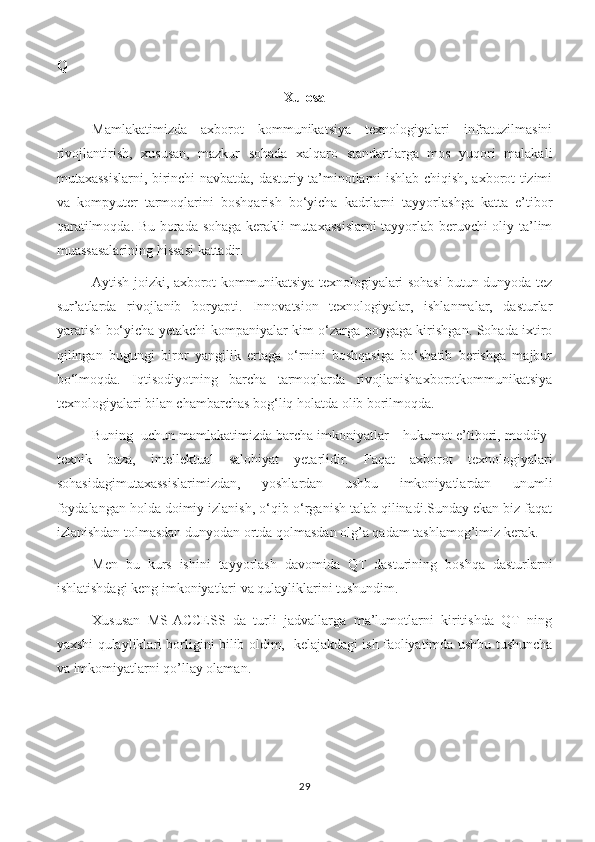 Q
Xulosa
Mamlakatimizda   axborot   kommunikatsiya   texnologiyalari   infratuzilmasini
rivojlantirish,   xususan,   mazkur   sohada   xalqaro   standartlarga   mos   yuqori   malakali
mutaxassislarni, birinchi navbatda, dasturiy ta’minotlarni ishlab chiqish, axborot tizimi
va   kompyuter   tarmoqlarini   boshqarish   bo‘yicha   kadrlarni   tayyorlashga   katta   e’tibor
qaratilmoqda. Bu borada sohaga kerakli mutaxassislarni  tayyorlab beruvchi oliy ta’lim
muassasalarining hissasi kattadir. 
Aytish joizki, axborot-kommunikatsiya texnologiyalari sohasi butun dunyoda tez
sur’atlarda   rivojlanib   boryapti.   Innovatsion   texnologiyalar,   ishlanmalar,   dasturlar
yaratish bo‘yicha yetakchi kompaniyalar kim o‘zarga poygaga kirishgan. Sohada ixtiro
qilingan   bugungi   biror   yangilik   ertaga   o‘rnini   boshqasiga   bo‘shatib   berishga   majbur
bo‘lmoqda.   Iqtisodiyotning   barcha   tarmoqlarda   rivojlanishaxborotkommunikatsiya
texnologiyalari bilan chambarchas bog‘liq holatda olib borilmoqda. 
Buning  uchun mamlakatimizda barcha imkoniyatlar – hukumat e’tibori, moddiy-
texnik   baza,   intellektual   salohiyat   yetarlidir.   Faqat   axborot   texnologiyalari
sohasidagimutaxassislarimizdan,   yoshlardan   ushbu   imkoniyatlardan   unumli
foydalangan holda doimiy izlanish, o‘qib-o‘rganish talab qilinadi.Sunday ekan biz faqat
izlanishdan tolmasdan dunyodan ortda qolmasdan olg’a qadam tashlamog’imiz kerak.
Men   bu   kurs   ishini   tayyorlash   davomida   QT   dasturining   boshqa   dasturlarni
ishlatishdagi keng imkoniyatlari va qulayliklarini tushundim.
Xususan   MS-ACCESS   da   turli   jadvallarga   ma’lumotlarni   kiritishda   QT   ning
yaxshi qulayliklari borligini bilib oldim,   kelajakdagi ish faoliyatimda ushbu tushuncha
va imkomiyatlarni qo’llay olaman.
29 