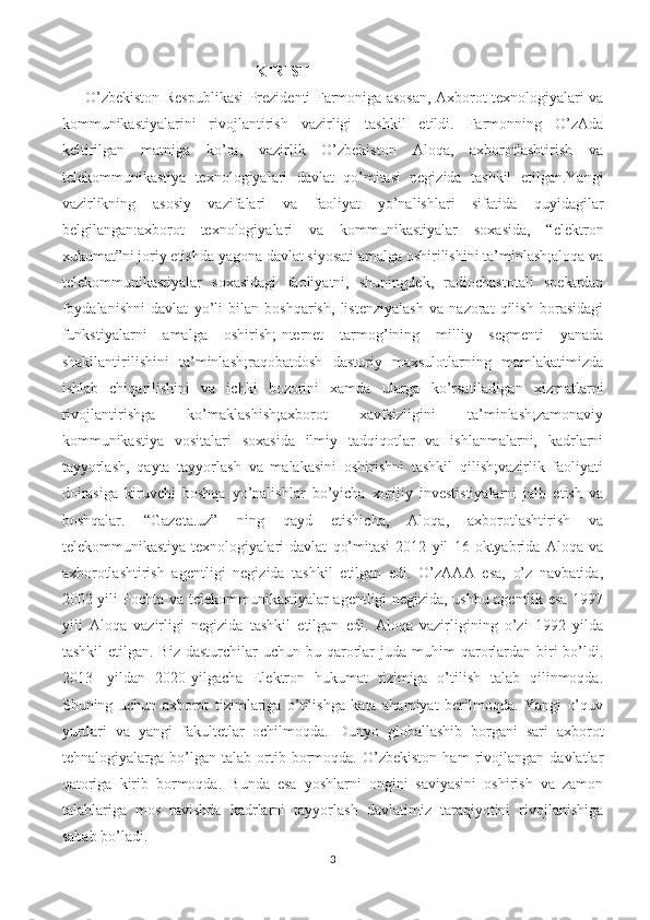 KIRISH
O’zbekiston Respublikasi Prezidenti Farmoniga asosan, Axborot texnologiyalari va
kommunikastiyalarini   rivojlantirish   vazirligi   tashkil   etildi.   Farmonning   O’zAda
keltirilgan   matniga   ko’ra,   vazirlik   O’zbekiston   Aloqa,   axborotlashtirish   va
telekommunikastiya   texnologiyalari   davlat   qo’mitasi   negizida   tashkil   etilgan.Yangi
vazirlikning   asosiy   vazifalari   va   faoliyat   yo’nalishlari   sifatida   quyidagilar
belgilangan:axborot   texnologiyalari   va   kommunikastiyalar   soxasida,   “elektron
xukumat”ni joriy etishda yagona davlat siyosati amalga oshirilishini ta’minlash;aloqa va
telekommunikastiyalar   soxasidagi   faoliyatni,   shuningdek,   radiochastotali   spektrdan
foydalanishni   davlat   yo’li   bilan   boshqarish,   listenziyalash   va   nazorat   qilish   borasidagi
funkstiyalarni   amalga   oshirish;Internet   tarmog’ining   milliy   segmenti   yanada
shakllantirilishini   ta’minlash;raqobatdosh   dasturiy   maxsulotlarning   mamlakatimizda
ishlab   chiqarilishini   va   ichki   bozorini   xamda   ularga   ko’rsatiladigan   xizmatlarni
rivojlantirishga   ko’maklashish;axborot   xavfsizligini   ta’minlash;zamonaviy
kommunikastiya   vositalari   soxasida   ilmiy   tadqiqotlar   va   ishlanmalarni,   kadrlarni
tayyorlash,   qayta   tayyorlash   va   malakasini   oshirishni   tashkil   qilish;vazirlik   faoliyati
doirasiga   kiruvchi   boshqa   yo’nalishlar   bo’yicha   xorijiy   investistiyalarni   jalb   etish   va
boshqalar.   “Gazeta.uz”   ning   qayd   etishicha,   Aloqa,   axborotlashtirish   va
telekommunikastiya   texnologiyalari   davlat   qo’mitasi   2012   yil   16   oktyabrida   Aloqa   va
axborotlashtirish   agentligi   negizida   tashkil   etilgan   edi.   O’zAAA   esa,   o’z   navbatida,
2002 yili Pochta va telekommunikastiyalar agentligi negizida, ushbu agentlik esa 1997
yili   Aloqa   vazirligi   negizida   tashkil   etilgan   edi.   Aloqa   vazirligining   o’zi   1992   yilda
tashkil   etilgan. Biz  dasturchilar   uchun bu  qarorlar  juda  muhim  qarorlardan  biri   bo’ldi.
2013-   yildan   2020-yilgacha   Elektron   hukumat   tizimiga   o’tilish   talab   qilinmoqda.
Shuning   uchun   axborot   tizimlariga   o’tilishga   kata   ahamiyat   berilmoqda.   Yangi   o’quv
yurtlari   va   yangi   fakultetlar   ochilmoqda.   Dunyo   globallashib   borgani   sari   axborot
tehnalogiyalarga   bo’lgan   talab   ortib   bormoqda.   O’zbekiston   ham   rivojlangan   davlatlar
qatoriga   kirib   bormoqda.   Bunda   esa   yoshlarni   ongini   saviyasini   oshirish   va   zamon
talablariga   mos   ravishda   kadrlarni   tayyorlash   davlatimiz   taraqiyotini   rivojlanishiga
sabab bo’ladi. 
3 