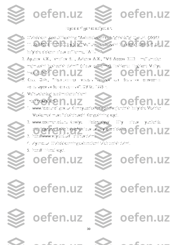 Foydalanilgan adabiyotlar.
1. O’zbekiston   Respublikasining   “Axborotlashtirish   to‘g‘risida”gi   Qonuni.   (№563-
11. № 560-II 11.12.2003 y.). 5. “Ma’lumotlar bazasini boshqarish tizimlar” fani
bo’yicha elektron o’quv qo’llanma, TATU FF. 
2. Ayupov   R.X.,   Ismoilov   S.I.,   Azlarov   A.X.,   “MS   Access   2002   -   ma’lumotlar
majmuasini   boshqarish   tizimi”   (o’quv   qo’llanma)   Toshkent.:   Toshkent   Moliya
instituti, 2004. 
3. Кодд   Э.Ф.,   “Реляци ная   модель   данных   для   больших   совместно
используемых банков данных”. СУБД . 1995  г . 
4. Ma’ruzalardagi taqdimotlar to’plami
Internet saytlari  
1. www.ictcouncil.gov.uz-Kompyuterlashtirishni rivojlantirish bo`yicha Vazirlar
Maxkamasi muvofiqlashtiruvchi Kengashining sayti. 
2. www.ecsoman.edu.ru–Rossiya   Federatsiyasi   Oliy   o`quv   yurtlarida
o`qitilayotgan fanlar bo`yicha o`quv-uslubiy komplekslar. 
3. http://www.voydod.uz/ - qidiruv tizimi. 
4. ziyonet.uz–O`zbekistonning axborotlarni izlab topish tizimi. 
5. http://ITPortal sayti.
30 