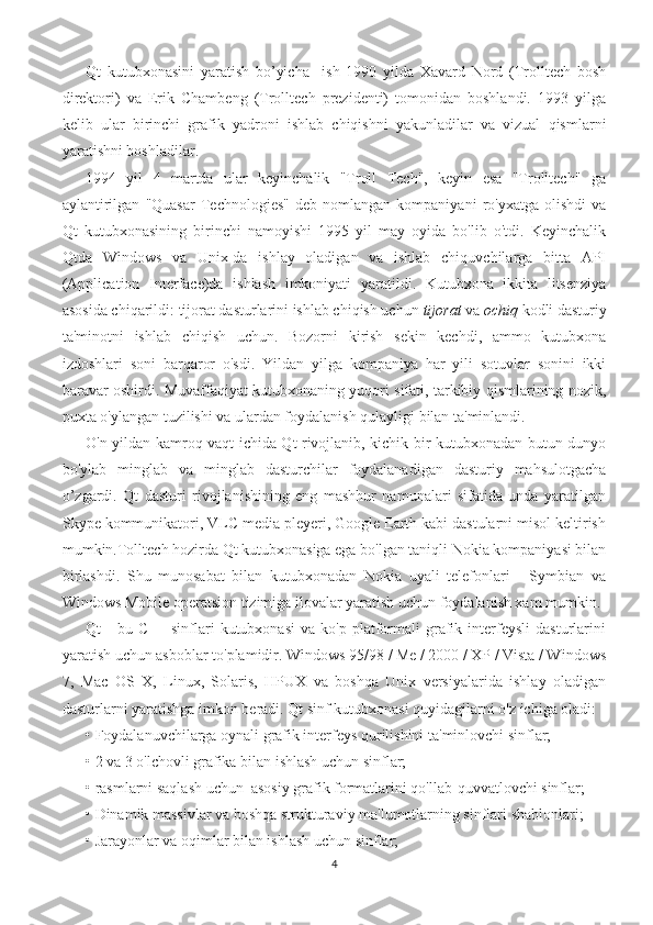 Qt   kutubxonasini   yaratish   bo’yicha     ish   1990   yilda   Xavard   Nord   (Trolltech   bosh
direktori)   va   Erik   Chambeng   (Trolltech   prezidenti)   tomonidan   boshlandi.   1993   yilga
kelib   ular   birinchi   grafik   yadroni   ishlab   chiqishni   yakunladilar   va   vizual   qismlarni
yaratishni boshladilar.
1994   yil   4   martda   ular   keyinchalik   "Troll   Tech",   keyin   esa   "Trolltech"   ga
aylantirilgan   "Quasar   Technologies"   deb   nomlangan  kompaniyani   ro'yxatga   olishdi   va
Qt   kutubxonasining   birinchi   namoyishi   1995   yil   may   oyida   bo'lib   o'tdi.   Keyinchalik
Qtda   Windows   va   Unix-da   ishlay   oladigan   va   ishlab   chiquvchilarga   bitta   API
(Application   Interface)da   ishlash   imkoniyati   yaratildi.   Kutubxona   ikkita   litsenziya
asosida chiqarildi: tijorat dasturlarini ishlab chiqish uchun  tijorat  va  ochiq  kodli dasturiy
ta'minotni   ishlab   chiqish   uchun.   Bozorni   kirish   sekin   kechdi,   ammo   kutubxona
izdoshlari   soni   barqaror   o'sdi.   Yildan   yilga   kompaniya   har   yili   sotuvlar   sonini   ikki
baravar oshirdi. Muvaffaqiyat kutubxonaning yuqori sifati, tarkibiy qismlarining nozik,
puxta o'ylangan tuzilishi va ulardan foydalanish qulayligi bilan ta'minlandi.
O'n yildan kamroq vaqt ichida Qt rivojlanib, kichik bir kutubxonadan butun dunyo
bo'ylab   minglab   va   minglab   dasturchilar   foydalanadigan   dasturiy   mahsulotgacha
o’zgardi.   Qt   dasturi   rivojlanishining   eng   mashhur   namunalari   sifatida   unda   yaratilgan
Skype kommunikatori, VLC media pleyeri, Google Earth kabi dastularni misol keltirish
mumkin.Tolltech hozirda Qt kutubxonasiga ega bo'lgan taniqli Nokia kompaniyasi bilan
birlashdi.   Shu   munosabat   bilan   kutubxonadan   Nokia   uyali   telefonlari   -   Symbian   va
Windows Mobile operatsion tizimiga ilovalar yaratish uchun foydalanish xam mumkin.
Qt   -   bu   C++   sinflari   kutubxonasi   va  ko'p   platformali   grafik  interfeysli   dasturlarini
yaratish uchun asboblar to'plamidir. Windows 95/98 / Me / 2000 / XP / Vista / Windows
7,   Mac   OS   X,   Linux,   Solaris,   HPUX   va   boshqa   Unix   versiyalarida   ishlay   oladigan
dasturlarni yaratishga imkon beradi. Qt sinf kutubxonasi quyidagilarni o'z ichiga oladi:
• Foydalanuvchilarga oynali grafik interfeys qurilishini ta'minlovchi sinflar;
• 2 va 3 o'lchovli grafika bilan ishlash uchun sinflar;
• rasmlarni saqlash uchun  asosiy grafik formatlarini qo'llab-quvvatlovchi sinflar;
• Dinamik massivlar va boshqa strukturaviy ma'lumotlarning sinflari shablonlari;
• Jarayonlar va oqimlar bilan ishlash uchun sinflar;
4 