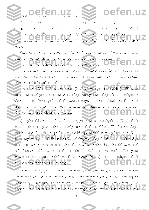 • XML bilan ishlash uchun sinflar va boshqalar.
Qt   kutubxonasi   C   ++   tilida   mavjud   bo'lmagan   asboblardan   foydalanadi,   ularni
amalga  oshirish   uchun  qo'shimcha   pre-protsessor   -  meta-ob'ekt  kompilyatorini   (MOC)
ishlatilishi   kerak   bo’ladi.   Shuning   uchun,   Qt   sinflaridan   foydalanadigan   dastur   C   ++
preprosessor   va   kompilyatorga   o'tishidan   oldin,   uni   MOC   tomonidan   qayta   ishlashi
kerak.
Kutubxona   ishlab   chiquvchilari   Qt   sinf   kutubxonasidan   foydalangan   holda
dasturlarni yaratish uchun bir nechta texnologiyalarni taqdim etadilar.
Hammasi bo'lib ular ikkita variantni qo'llab-quvvatlaydi:
•   har   qanday   matn   muharrirlarida   maxsus   muhitlarsiz   dastur   fayllarini   yaratish   va
ularni kompilyatsiya qilish, yig’ish, ishga tushirish va operatsion tizimning buyruq satri
rejimida "qo'lda" otladka qilish;
•   Microsoft   Visual   Studio   muhitida   (2008   yil   versiyasidan   boshlab)   "Windows
uchun"   dasturini   yaratish,   qo'lda   yaratiladigan   versiyasida   bo'lgani   kabi   interfeysning
vizual   tuzish   imkoniyati   qo'llab-quvvatlanmaydi,   ammo   Visual   Studio   matn
tahrirlovchisida   ishlash   imkoniyati   va   dasturlarni   otladka   qilish   uchun   o'rnatilgan
otladka muhitidan foydalanish imkoniyati. 
Qt   loyiha   sifatida   C++   dasturchilarining   grafik   dastur   interfeyslarini   (GUI)   ishlab
chiqish   uchun   qulay   vositalar   to'plamiga   ega   bo'lish   istagidan   kelib   chiqqan.   Agar,
masalan, Java-da ushbu maqsadlar uchun AWT qutidan chiqsa va Python Tk-da, C ++
da bunday narsa yo'q edi. Va nafaqat GUI-ni rivojlantirishga, balki tarmoq, multimediya
va boshqa juda mashhur narsalar bilan ishlash uchun darslar. Bu ishlab chiquvchilarni
juda   bezovta   qildi.   Xo'sh,   talab   bor   ekan,   taklif   uzoq   kutilmadi.   1995   yilda
kutubxonaning   birinchi   nashri   chiqdi.   O'shandan   beri   Qt   faqat   interfeysni   ishlab
chiqishdan tashqari tezlik bilan kengaydi.
Shuning uchun, Qt GUI yaratish uchun sinflar to'plami emas, balki barcha holatlar
uchun to'liq sinf asboblar  to'plami  sifatida ko'rib chiqilishi  kerak. Bu dasturchi  deyarli
har   qanday   ilovani   yaratish   uchun   kerak   bo'lishi   mumkin   bo'lgan   hamma   narsa   (yoki
deyarli   hamma   narsa)   to'plami.   Kutubxonaning   tuzilishi   mantiqiy   jihatdan   tarkibiy
5 