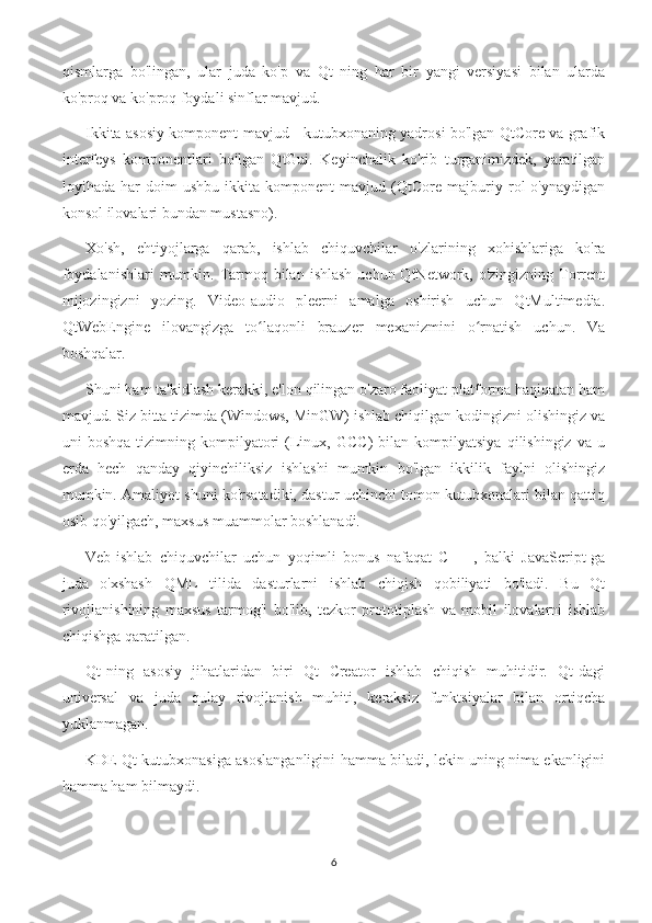 qismlarga   bo'lingan,   ular   juda   ko'p   va   Qt   ning   har   bir   yangi   versiyasi   bilan   ularda
ko'proq va ko'proq foydali sinflar mavjud.
Ikkita asosiy komponent mavjud - kutubxonaning yadrosi bo'lgan QtCore va grafik
interfeys   komponentlari   bo'lgan   QtGui.   Keyinchalik   ko'rib   turganimizdek,   yaratilgan
loyihada   har   doim   ushbu   ikkita   komponent   mavjud   (QtCore   majburiy   rol   o'ynaydigan
konsol ilovalari bundan mustasno).
Xo'sh,   ehtiyojlarga   qarab,   ishlab   chiquvchilar   o'zlarining   xohishlariga   ko'ra
foydalanishlari  mumkin. Tarmoq bilan  ishlash  uchun QtNetwork, o'zingizning Torrent
mijozingizni   yozing.   Video-audio   pleerni   amalga   oshirish   uchun   QtMultimedia.
QtWebEngine   ilovangizga   to laqonli   brauzer   mexanizmini   o rnatish   uchun.   Vaʻ ʻ
boshqalar.
Shuni ham ta'kidlash kerakki, e'lon qilingan o'zaro faoliyat platforma haqiqatan ham
mavjud. Siz bitta tizimda (Windows, MinGW) ishlab chiqilgan kodingizni olishingiz va
uni   boshqa   tizimning   kompilyatori   (Linux,   GCC)   bilan  kompilyatsiya   qilishingiz   va   u
erda   hech   qanday   qiyinchiliksiz   ishlashi   mumkin   bo'lgan   ikkilik   faylni   olishingiz
mumkin. Amaliyot shuni ko'rsatadiki, dastur uchinchi tomon kutubxonalari bilan qattiq
osib qo'yilgach, maxsus muammolar boshlanadi.
Veb-ishlab   chiquvchilar   uchun   yoqimli   bonus   nafaqat   C   ++,   balki   JavaScript-ga
juda   o'xshash   QML   tilida   dasturlarni   ishlab   chiqish   qobiliyati   bo'ladi.   Bu   Qt
rivojlanishining   maxsus   tarmog'i   bo'lib,   tezkor   prototiplash   va   mobil   ilovalarni   ishlab
chiqishga qaratilgan.
Qt-ning   asosiy   jihatlaridan   biri   Qt   Creator   ishlab   chiqish   muhitidir.   Qt-dagi
universal   va   juda   qulay   rivojlanish   muhiti,   keraksiz   funktsiyalar   bilan   ortiqcha
yuklanmagan.
KDE Qt kutubxonasiga asoslanganligini hamma biladi, lekin uning nima ekanligini
hamma ham bilmaydi.
6 