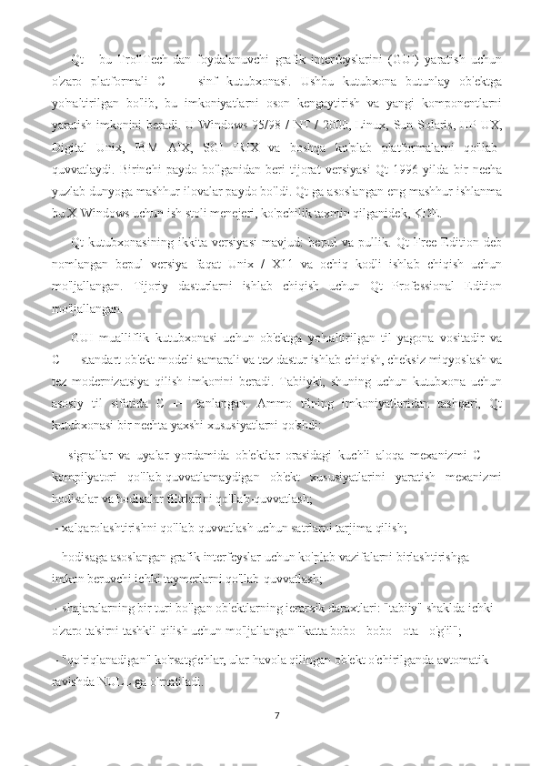 Qt   -   bu   TrollTech-dan   foydalanuvchi   grafik   interfeyslarini   (GUI)   yaratish   uchun
o'zaro   platformali   C   ++   sinf   kutubxonasi.   Ushbu   kutubxona   butunlay   ob'ektga
yo'naltirilgan   bo'lib,   bu   imkoniyatlarni   oson   kengaytirish   va   yangi   komponentlarni
yaratish imkonini beradi. U Windows 95/98 / NT / 2000, Linux, Sun Solaris, HP-UX,
Digital   Unix,   IBM   AIX,   SGI   IRIX   va   boshqa   ko'plab   platformalarni   qo'llab-
quvvatlaydi.   Birinchi   paydo   bo'lganidan   beri   tijorat   versiyasi   Qt   1996   yilda   bir   necha
yuzlab dunyoga mashhur ilovalar paydo bo'ldi. Qt-ga asoslangan eng mashhur ishlanma
bu X-Windows uchun ish stoli menejeri, ko'pchilik taxmin qilganidek, KDE.
Qt   kutubxonasining   ikkita   versiyasi   mavjud:   bepul   va   pullik.   Qt   Free   Edition   deb
nomlangan   bepul   versiya   faqat   Unix   /   X11   va   ochiq   kodli   ishlab   chiqish   uchun
mo'ljallangan.   Tijoriy   dasturlarni   ishlab   chiqish   uchun   Qt   Professional   Edition
mo'ljallangan.
GUI   mualliflik   kutubxonasi   uchun   ob'ektga   yo'naltirilgan   til   yagona   vositadir   va
C ++ standart ob'ekt modeli samarali va tez dastur ishlab chiqish, cheksiz miqyoslash va
tez   modernizatsiya   qilish   imkonini   beradi.   Tabiiyki,   shuning   uchun   kutubxona   uchun
asosiy   til   sifatida   C   ++   tanlangan.   Ammo   tilning   imkoniyatlaridan   tashqari,   Qt
kutubxonasi bir nechta yaxshi xususiyatlarni qo'shdi:
  -   signallar   va   uyalar   yordamida   ob'ektlar   orasidagi   kuchli   aloqa   mexanizmi   C   ++
kompilyatori   qo'llab-quvvatlamaydigan   ob'ekt   xususiyatlarini   yaratish   mexanizmi
hodisalar va hodisalar filtrlarini qo'llab-quvvatlash;
 - xalqarolashtirishni qo'llab-quvvatlash uchun satrlarni tarjima qilish;
 - hodisaga asoslangan grafik interfeyslar uchun ko'plab vazifalarni birlashtirishga 
imkon beruvchi ichki taymerlarni qo'llab-quvvatlash;
 - shajaralarning bir turi bo'lgan ob'ektlarning ierarxik daraxtlari: "tabiiy" shaklda ichki 
o'zaro ta'sirni tashkil qilish uchun mo'ljallangan "katta bobo - bobo - ota - o'g'il";
 - "qo'riqlanadigan" ko'rsatgichlar, ular havola qilingan ob'ekt o'chirilganda avtomatik 
ravishda NULL ga o'rnatiladi.
7 