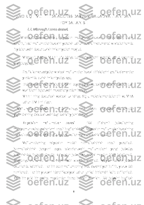 I-BOB. QT MUHITIDA ACCESS DASTURIDA JADVALLARIDAN
FOYDALANISH
        1.1. Microsoft Access dasturi. 
Microsoft   Access   MBBT   relyatsion   ma’lumotar   bazasini   boshqaruvchi   tizim
sanalib, local ma’lumotlar bazasini yaratish uchun barcha instrumental vositalar hamda
foydalanuvchi dastur tuzish imkoniyatlari mavjud. 
Microsoft   Access   MBBT   o‘z   ichiga   turli   ob’yektlarni   yaratish   uchun   avtonom
vositalarga ega: 
- Grafik konstrucciyalar vositasi  ma’lumotlar bazasi  ob’ektlarini grafik elementlar
yordamida qurish imkoniyatiga ega; 
- Dialog   vosita   ma’lumotlar   bazasini   qayta   qurish   va   tashkillashtirish   uchun   turli
vazifalarni bajaruvchi masterlar yordam beradi; 
- MBBT   ning   dasturlash   vasitasi   uz   ichiga   SQL,   makrokomandalar   tili   va   VBA
uchun OMD ni olgan. 
  Ma’lumotlar   bazasi   –   ma’lum   sohaga   oid   o’zaro   boglangan   ma’lumotlar
yig’indisining disk tashuvchidagi tashkiliy jamlanmasi. 
Relyatsion   ma’lumotlar   bazasi   –   ikki   o’lchamli   jadvallarning
mohiyatmunosabat mehanizmi orqali bog’lanishidir. Relyatsion ma’lumotlar bazasining
logik aloqasi o’zaro logik bog’langan jadvallar majmuini tashkil etadi. 
Ma’lumotlarning   relyatsion   modeli   normallashtirish   orqali   yaratiladi.
Normallashtirish   jarayoni   qayta   takrorlanuvchi   ma’lumotlarni   yangi   jadvalga
kuchirishdan   iborat   hodisadir.   Relyatsion   jadval   structurasi   maydon   bilan   belgilanadi.
Maydonga   ma’lumot   turi   va   hajmi   kabi   xossalar   kiritiladi.   Maydon   tarkibi   jadval
ustunlarida keltiriladi. Har bir qator ma’lumotning bitta ekzemplyari bo’lib, yozuv deb
nomlanadi. Har   bir   yozuvni  identifikatsiyasi  uchun  unikal  birlamchi   kalit   qo’llaniladi.
Kalit   bir   yoki   bir   nechta   maydondan   iborat   bo’lishi   mumkin.   Ikki   jadvalni   bog’lash
8 