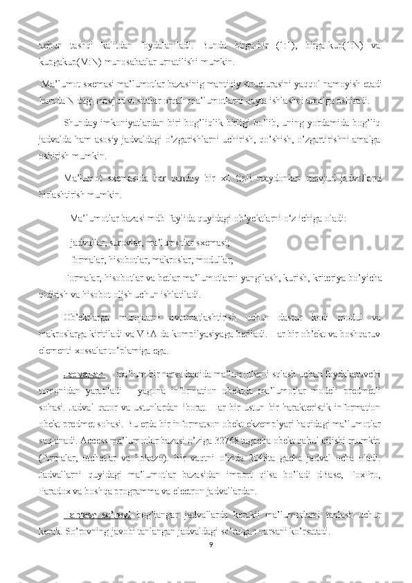 uchun   tashqi   kalitdan   foydalaniladi.   Bunda   birga-bir   (1:1),   birga-kup(1:N)   va
kupgakup(M:N) munosabatlar urnatilishi mumkin.  
 Ma’lumot sxemasi ma’lumotlar bazasinig mantiqiy structurasini yaqqol namoyish etadi
hamda N dagi mavjud vositalar orqali ma’lumotlarni qayta ishlashni amalga oshiradi.  
Shunday imkoniyatlardan biri  bog’liqlik birligi   bo’lib,  uning yordamida bog’liq
jadvalda ham asosiy jadvaldagi o’zgarishlarni uchirish, qo’shish, o’zgartirishni amalga
oshirish mumkin.    
Ma’lumot   sxemasida   har   qanday   bir   xil   tipli   maydonlari   mavjud   jadvallarni
birlashtirish mumkin. 
  Ma’lumotlar bazasi mdb-faylida quyidagi ob’yektlarni o‘z ichiga oladi: 
- jadvallar, surovlar, ma’lumotlar sxemasi; 
- formalar, hisobotlar, makroslar, modullar; 
Formalar, hisobotlar va betlar ma’lumotlarni yangilash, kurish, kriteriya bo’yicha
qidirish va hisobot olish uchun ishlatiladi.  
Ob’ektlarga   murojaatni   avtomatlashtirish   uchun   dastur   kodi   modul   va
makroslarga kiritiladi va VBA da kompilyasiyaga beriladi. Har bir ob’ekt va boshqaruv
elementi xossalar to’plamiga ega.  
Jadvallar      ma’lum bir narsa haqida ma’lumotlarni sqlash uchun foydalanuvchi
tomonidan   yaratiladi   –   yagona   information   obektda   ma’lumotlar   modeli   predmetli
sohasi.   Jadval   qator   va   ustunlardan   iborat.   Har   bir   ustun   bir   harakteristik   information
obekt predmet sohasi. Bu erda bir informatson obekt ekzemplyari haqidagi ma’lumotlar
saqlanadi. Access ma’lumotlar bazasi o’ziga 32768 tagacha obekt qabul qilishi mumkin
(formalar,   otchetlar   va   hokazo).   Bir   vaqtni   o’zida   2048ta   gacha   jadval   ocha   oladi.
Jadvallarni   quyidagi   ma’lumotlar   bazasidan   import   qilsa   bo’ladi   dBase,   FoxPro,
Paradox va boshqa programma va electron jadvallardan. 
Tanlash   so’rovi   bog’langan   jadvallarda   kerakli   ma’lumotlarni   tanlash   uchun
kerak. So’rovning javobi tanlangan jadvaldagi so’ralgan narsani ko’rsatadi. 
9 