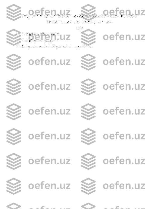 YOQILG’I. YOQILG’I YONISH JARAYONI, KARBYURATOR VA DIZEL
DVIGATELLARI UCHUN YOQILG’ILAR. 
Reja :
1. Yoqilg’i va uning xossalari.
2. Yoqilg’i yonish jarayoni.
3. Karbyurator va dizel dvigatellari uchun yoqilg’ilar.  