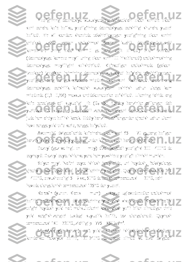 Yoqilg’ining   detonatsiya   xususiyatining   ko’rsatkichi   oktan   sonidir:   oktan
soni   qancha   ko’p   bo’lsa,   yoqilg’ining   detonatsiyaga   qarshiligi   shuncha   yuqori
bo’ladi.   Bir   xil   standart   sharoitda   tekshirilayotgan   yoqilg’ining   oktan   sonini
aniqlash   uchun   geptan   aralashmasi   (geptan—kuchli   detonatsiyalanuvchi
komponent—uning   oktan   soni   0   ga   teng   qilib   olinadi)   bilan   izooktan
(detonatsiyaga   kamroq   moyil   uning   oktan   soni   100   hisoblanadi)   aralashmasining
detonatsiyaga   moyilligini   solishtiriladi.   Ko’rsatilgan   aralashmada   (gektan-
izooktan)   izo-oktan   hajmining   detonatsiya   xususiyati   bo’yicha   tekshirilayotgan
yoqilg’iga   teng   bo’lgan   protsent   miqdori   oktan   soni   hisoblanadi.   Benzinning
detonatsiyaga   qarshilik   ko’rsatish   xususiyatini   oshirish   uchun   ularga   kam
miqdorda   (0,2   -0,3%)   maxsus   antidektonatorlar   qo’shiladi.   Ularning   ichida   eng
ko’p   tarqalgani   etil   suyuqligi   [Pb   (C
2 H
5 )
4 ]   Bunday   benzinlar   etillangan   deb
yuritiladi.   Etil   suyuqligi   juda   kuchli   zarar   hisoblangani   uchun   ularni   ishlatishda
juda ham ehtiyot bo’lish kerak. Oddiy benzinni etillangandan ajratish uchun ularni
havo rangga yoki to’q-sariq, rangga bo’yaladi.
Avtomobil   dvigatellarida   ko’pincha   oktan   soni   65   —   70   ga   teng   bo’lgan
benzin ishlashladi, aviatsiyada esa undan ko’proq sonli ben zin ishlatiladi.
Gazoyl   (gaz   va   ingl.   on   —   moy)   dizel   dvigateli   yoqilg’isi   200—400°C   da
qaynaydi. Gazoyl qayta ishlansa yana ham yaxshiroq yoqilg’i olinishi mumkin.
Solyar   moyi.   Neftni   qayta   ishlash   jarayonida,   uni   haydash,   fraksiyalarga
ajratishda  olinadigan  dizel  dvigatellarining  yoqilg’isi.   Qaynash   temperaturasi   240
—400°C, qovushqoqligi 5—9 sst, 50°C da qotish tem peraturasi — 20°C, ochi
havoda alangalanish tempera turasi 125°C dan yuqori.
Kerosin   (yunon.   Keros   —   mum)   —   suyuq   uglevodorodlar   aralashmasi
bo’lib,   reaktiv   va   dizel   dvigatella rining   yoqilg’isi   xisoblanadi.   Kerosin   neftni
to’g’ri   haydash   yoki   neft   mahsulotlarini   krekinglash   yo’li   bi lan   olinadigan   tiniq
yoki   sarg’ish-zangori   tusdagi   suyuqlik   bo’lib,   tez   alangalanadi.   Qaynash
temperaturasi 180—320°C, zichligi  ρ = 775—850 kg/m 3
.
Ligroin   (og’ir   benzin)   -neft   yoki   neft-gazni   ishlashda   hosil   bo’ladigan
kondensat   fraksiyasi   bo’lib,   120-240°C   da   ajratib   olinadi   va   dizel   dvigateli 