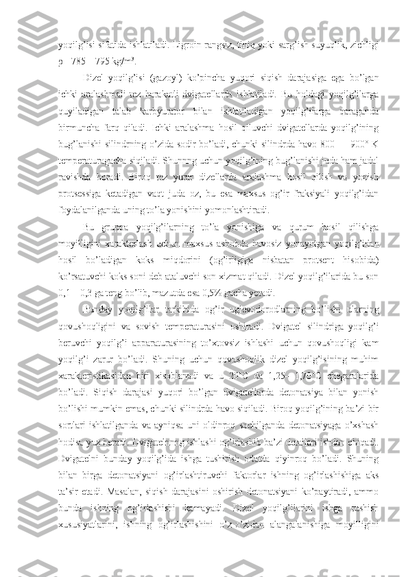 yoqilg’isi sifatida ishlatiladi. Ligroin rangsiz, tiniq yoki sarg’ish suyuqlik, zichligi
ρ = 785—795 kg/m 3
.
Dizel   yoqilg’isi   (gazoyl)   ko’pincha   yuqori   siqish   darajasiga   ega   bo’lgan
ichki   aralashmali   tez   harakatli   dvigatellarda   ishlatiladi.   Bu   holdagi   yoqilg’ilarga
quyiladigan   talab   karbyu rator   bilan   ishlatiladigan   yoqilg’ilarga   qaraganda
birmuncha   farq   qiladi.   Ichki   aralashma   hosil   qiluvchi   dvigatellarda   yoqilg’ining
bug’lanishi  silindrning o’zida sodir bo’ladi, chunki silindrda havo 800 — 900° K
temperaturagacha siqiladi. Shunnng uchun yoqilg’ining bug’lanishi juda ham jadal
ravishda   boradi.   Biroq   tez   yurar   dizellarda   aralashma   hosil   qilish   va   yonish
protsessiga   ketadigan   vaqt   juda   oz,   bu   esa   maxsus   og’ir   fraksiyali   yoqilg’idan
foydalanilganda uning to’la yonishini yomonlashtiradi.
Bu   gruppa   yoqilg’ilarning   to’la   yonishiga   va   qurum   hosil   qilishga
moyilligini   xarakterlash   uchun   maxsus   asbobda   havosiz   yonayotgan   yoqilg’idan
hosil   bo’ladigan   koks   miqdorini   (og’irligiga   nisbatan   protsent   hisobida)
ko’rsatuvchi koks soni deb ataluvchi son xizmat qiladi. Dizel yoqilg’ilarida bu son
0,1—0,3 ga teng bo’lib, mazutda esa 0,5% gacha yetadi.
Bunday   yoqilg’ilar   tarkibida   og’ir   uglevodorodlarning   bo’lishi   ularning
qovushoqligini   va   sovish   temperaturasini   oshiradi.   Dvi gatel   silindriga   yoqilg’i
beruvchi   yoqilg’i   apparaturasining   to’xtovsiz   ishlashi   uchun   qovushoqligi   kam
yoqilg’i   zarur   bo’ladi.   Shuning   uchun   qovushoqlik   dizel   yoqilg’isining   muhim
xarakteristikasidan   biri   xisoblanadi   va   u   20°C   da   1,25—1,70°C   chegaralarida
bo’ladi.   Siqish   darajasi   yuqori   bo’lgan   dvigatellarda   detonatsiya   bilan   yonish
bo’lishi mumkin emas, chunki silindrda havo siqiladi. Biroq yoqilg’ining ba’zi bir
sortlari   ishlatilganda   va   ayniqsa   uni   oldinroq   sochilganda   detonatsiyaga   o’xshash
hodisa yuz beradi. Dvigatelnnng ishlashi og’irlashib ba’zi detallari ishdan chiqadi.
Dvigatelni   bunday   yoqilg’ida   ishga   tushirish   odatda   qiyinroq   bo’ladi.   Shuning
bilan   birga   detonatsiyani   og’irlashtiruvchi   faktorlar   ishning   og’irlashishiga   aks
ta’sir   etadi.   Masalan,   siqish   darajasini   oshirish   detonatsiyani   ko’paytiradi,   ammo
bunda   ishning   og’irlashishi   kamayadi.   Dizel   yoqilg’ilarini   ishga   tushish
xususiyatlarini,   ishning   og’irlashishini   o’z-o’zidan   alangalanishiga   moyilligini 