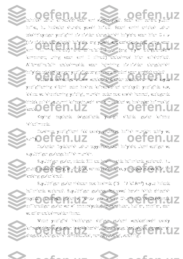 baholash   uchun   ko’rsatkich   setan   soni   xizmat   qiladi.   Setan   soni   qancha   yuqori
bo’lsa,   bu   hodisalar   shuncha   yaxshi   bo’ladi.   Setani   sonini   aniqlash   uchun
tekshirilayotgan   yoqilg’ini   o’z-o’zidan   alangalanishi   bo’yicha   setan   bilan   C
16 H
34
(o’z-o’zidan   alangalanish   bo’yicha   eng   yaxshi   xarakteristikaga   ega;   uning   setan
soni   100   hisoblanadi)   alfametilnaftalin-C
11 H
10   (eng   qiyin   alangalanuvchi
komponent;   uning   setan   soni   0   olinadi)   aralashmasi   bilan   solishtiriladi.
Alfametilnaftalin   aralashmasida   setan   hajmining   o’z-o’zidan   alangalanishi
bo’yicha tekshirilayotgan yoqilg’iga teng protsent miqdori setan soni deb ataladi
Yuqorida ko’rsatilgan muxim xarakteristikalardan tashqari hamma xil suyuq
yoqilg’ilarning   sifatini   qator   boshqa   ko’rsatkichlari   aniqlaydi:   yoqilg’ida   suv,
kislota   va   ishqorlarning   yo’qligi,   mumkin   qadar   past   sovish   harorati,   saqlaganda
birdek qolishi, qurumni  ko’paytiruvchi smola moddalari  va boshqalar  bo’lmasligi
kerak.
Keyingi   paytlarda   dvigatellarda   yoqilg’i   sifatida   gazlar   ko’proq
ishlatilmoqda.
Gazsimon   yoqilg’ilarni   ikki   asosiy   gruppaga   bo’lish   mumkin:   tabiiy   va
sun’iy.
Gazlardan   foydalanish   uchun   tayyorlash   usuli   bo’yicha   ularni   saqilgan   va
suyultirilgan gazlarga bo’lish mumkin.
Suyultirlgan   gazlar,   odatda   200   ata   bosim   ostida   ballonlarda   saqlanadi.   Bu
gruppa gazlarga tabiiy, shuningdek, sanoat gazlari koks, yonadigan gaz va ba’zi bir
kreking-gazlar kiradi.
Suyultirilgan   gazlar   nisbatan   past   bosimda   (15—17   kG/sm 2
)   suyuq   holatda
ballonlarda   saqlanadi.   Suyultirilgan   gazlarga   dast-avval   benzin   ishlab   chiqarish
paytida   olinadigan   gazlar   va   sin tez   gaz   kiradi.   Chunonchi,   avtotransportda
qo’llanadigan   gazlar   xar   xil   proporsiyadagi   propan,   butan,   butilen,   propilen,   etan
va etilen aralashmasidan iborat.
Motor   yoqilg’isi   hisoblangan   siqilgan   gazlarni   xarakterlovchi   asosiy
ko’rsatkichlar quyidagilar: issiqlik berishi, detonatsiyaga bardoshligi, alangalanish
chegarasi, alangalanish temperaturasi, namligi, tozaligi, zararliligi. 