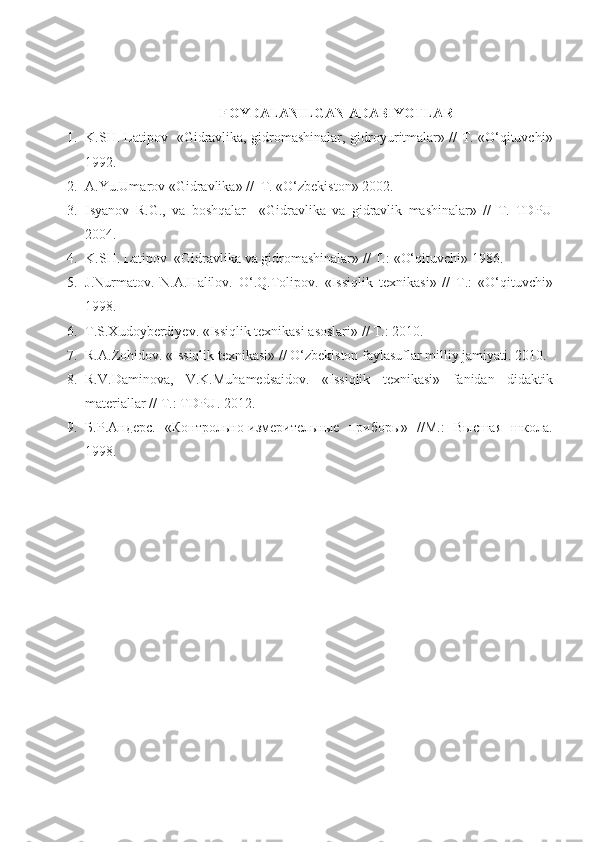 FOYDALANILGAN ADABIYOTLAR
1. K.SH. Latipov   «Gidravlika, gidromashinalar,   gidroyuritmalar» // T. «O‘qituvchi»
1992.
2. A.Y u .Umarov «Gidravlika» //  T. «O‘zbekiston» 2002.                                           
3. Isyanov   R.G.,   va   boshqalar     «Gidravlika   va   gidravlik   mashinalar»   //   T.   TDPU
2004.
4. K.SH. Latipov  «Gidravlika  va  gidromashinalar» // T. :  «O‘qituvchi» 19 86 .
5. J.Nurmatov.   N.A.Halilov.   O‘.Q.Tolipov.   « Issiqlik   texnikasi »   //   T. :   «O‘qituvchi»
19 98 .
6. T.S.Xudoyberdiyev.  « Issiqlik texnikasi asoslari » // T. :   2010 .  
7. R.A.Zohidov.  « Issiqlik texnikasi » //  O‘zbekiston faylasuflar milliy jamiyati.   2010 .
8. R.V.Daminova,   V.K.Muhamedsaidov.   « Issiqlik   texnikasi »   fanidan   didaktik
materiallar  // T. :   TDPU.   2012 .
9. Б . Р . Андерс .   «Контрольно-измерительные   прибоl»   //М.:   Высшая   школа.
1998 . 