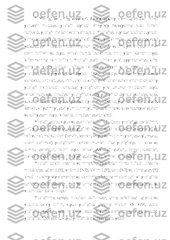 1 .   Yoqilgi   va   uning   xossalari.   Asosiy   tarkibiy   qismi   ugleroddan   iborat
yonuvchi   moddaga   yoqilg’i   deyiladi.   Kimyoviy   reaksiyaning   jadal   borishi
natijasida yoqilg’i o’zidan issiqlik chiqaradi. Yoqilg’iga quyidagi talablar quyiladi:
yonish vaqtida ko’p miqdorda issiqlik chiqarish; yonish mahsulotida tabiatga zarar
yetkazadigan moddalar miqdorining nam bo’lishi; tez va to’la yonishi; qazib olish
arzon   bo’lishi   va   qayta   ishlash   hamda   transportda   bir   joydan   ikkinchi   joyga
ko’chirishning   oson   bo’lishi.   Yoqilg’i   qazib   olinishi   yoki   tayyorlanishiga   ko’ra
tabiiy   va   sun’iy   bo’ladi.   Tabiatda   ishlatishga   tayyor   xolda   mavjud   bo’lgan
yoqilg’ilar   tabiiy   yoqilg’ilar   deyiladi.   Qazib   olinadigan   toshko’mir,   yonuvchi
slanetslar, torf, neft, gaz, o’tin, qishloq xo’jaligi ishlab chiqarishi chiqindilari tabiiy
yoqilg’i   hisoblanadi.   Tabiatdagi   yoqilg’ilarni   yoki   umuman   moddalarni   qayta
ishlash na tijasida olinadigan yoqilg’ilar sun’iy yoqilg’ilar deyi ladi. Bo’larga koks,
kukun holatigacha maydalangan qattiq yoqilg’i, briketlar, yog’och ko’miri, benzin,
kero sin, solyar moyi, gazoyl, motor moyi, mazut, domna va koks batareyasi gazlari
va tabiiy gazni qayta ishlashda olinadigan gazlar kiradi.
Yoqilg’i qattiq, suyuq va gaz holatida bo’ladi. Qattiq yoqilg’iga toshko’mir,
torf, yonuvchi slanyetslar, koks, yog’och ko’miri va sh. k. kiradi. Suyuq yoqilg’iga
neft va neft mahsulotlari (benzin, kerosin, solyar va motor moylari, gazoyl, mazut,
qozon   qurilmasi)   yoqilg’ilarini   kiritish   mumkin.   Gaz   yoqilg’isiga   —   koks   va
domna,   generator,   neftni   qayta   ishlash   zavodlari   gazlari,   propan,   atsetilen,
toshko’mir qazib olishda olinadigan gazlar va sh. k. misol bo’la oladi.
Yoqilg’i   tarkibi   organik   va   mineral   moddalardan   iborat   bo’ladi.   Organik
moddalarga uglerod (S), vodo rod (N2), kislorod (S), azot (N2)  va oltingugurt  (S)
kiradi. Bu kimyoviy elementlar va ular birikmalarining miqdori turli xil yoqilg’ida
turlicha   bo’ladi.   Masalan,   neft   va   uning   mahsulotlari   tarkibi   asosay   ug lerod   va
vodoroddan tashkil topgan.
Yoqilg’ining   agregat   holatidan   qat’i   nazar,   uning   tarkibidagi   uglerod   va
vodorod   asosiy   bo’lib,   suyuq   yoqilg’ida   ularning   miqdori   85—87%,   qattiq
yoqilg’ida   esa   50—90%   ni   tashkil   etadi.   Kislorod   elementining   miqdori   qattiq
yoqilg’ida 6,5% gacha, suyuq yoqilg’ida esa 25% gacha yetadi. 