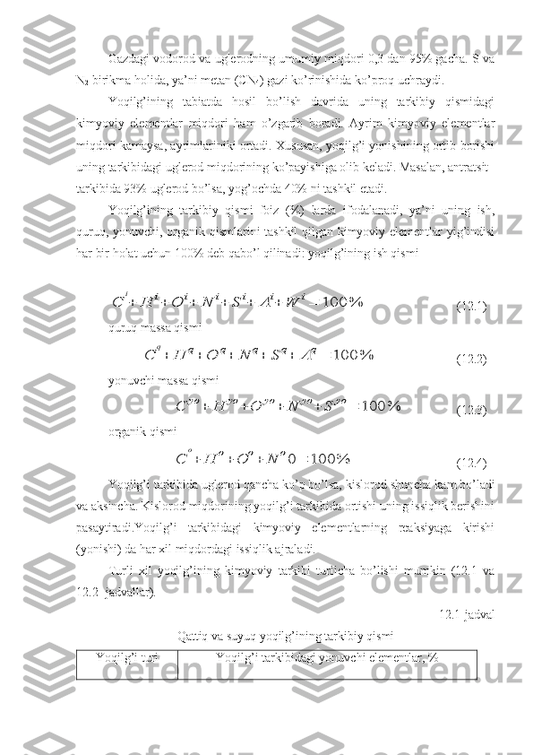 Gazdagi vodorod va uglerodning umumiy miqdori 0,3 dan 95% gacha. S va
N
2  birikma holida, ya’ni metan (CN
4 ) gazi ko’rinishida ko’proq uchraydi.
Yoqilg’ining   tabiatda   hosil   bo’lish   davrida   uning   tarkibiy   qismidagi
kimyoviy   elementlar   miqdori   ham   o’zgarib   boradi.   Ayrim   kimyoviy   elementlar
miqdori kamaysa, ayrimlariniki ortadi. Xususan, yoqilg’i yonishining ortib borishi
uning tarkibidagi uglerod miqdorining ko’payishiga olib keladi. Masalan, antratsit
tarkibida 93% uglerod bo’lsa, yog’ochda 40% ni tashkil etadi.
Yoqilg’ining   tarkibiy   qismi   foiz   (%)   larda   ifodalanadi,   ya’ni   uning   ish,
quruq, yonuvchi, organik qismlarini tashkil qilgan kimyoviy elementlar yig’indisi
har bir holat uchun 100% deb qabo’l qilinadi: yoqilg’ining ish qismiС	
i
+	H	i+	O	i+	N	i+	S	i+	A	i+	W	i=	100	%
(12.1)
quruq massa qismi	
С	
q
+	H	q+	O	q+	N	q+	S	q+	A	q=	100	%
(12.2)
yonuvchi massa qismi 	
С	yo	+	H	yo	+	O	yo	+	N	yo	+	S	yo	=	100	%
(12.3)
organik qismi	
С	
o
+	H	o+	O	o+	N	o0	=	100	%
(12.4)
Yoqilg’i tarkibida uglerod qancha ko’p bo’lsa, kislo rod shuncha kam bo’ladi
va aksincha. Kislorod miqdorining yoqilg’i tarkibida ortishi uning issiqlik berishini
pasaytiradi.Yoqilg’i   tarkibidagi   kimyoviy   elementlarning   reaksiyaga   kirishi
(yonishi) da har xil miqdordagi issiqlik ajraladi.
Turli   xil   yoqilg’ining   kimyoviy   tarkibi   turlicha   bo’lishi   mumkin   (12.1   va
12.2- jadvallar).
12.1-jadval 
Qattiq va suyuq yoqilg’ining tarkibiy qismi
Yoqilg’i turi  Yoqilg’i tarkibidagi yonuvchi elementlar, % 