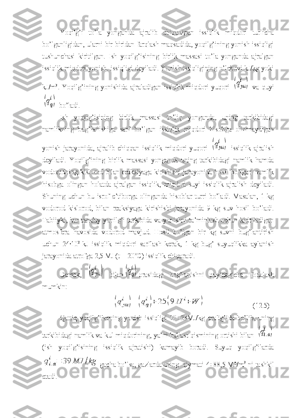 Yoqilg’i   to’la   yonganda   ajralib   chiqadigan   issiqlik   miqdori   turlicha
bo’lganligidan, ularni bir-biridan farqlash maqsadida, yoqilg’ining yonish issiqligi
tushunchasi   kiritilgan.   Ish   yoqilg’isining   birlik   massasi   to’la   yonganda   ajralgan
issiqlik miqdori yonish. issiqligi deyiladi. Yonish issiqligining o’lchovi kJ/kg yoki
kJ/m 3
.   Yoqilg’ining   yonishida   ajraladigan   issiqlik   miqdori   yuqori  (qyu
i	)   va   quyi	
(qq
i)
 bo’ladi.
Ish   yoqilg’isining   birlik   massasi   to’liq   yonganda,   uning   tarkibidagi
namlikning   bug’lanishiga   sarf   bo’lgan   issiqlik   miqdori   hisobga   olinmaydigan
yonish   jarayonida,   ajralib   chiqqan   issiqlik   miqdori   yuqori  	
(qyu
i	)   issiqlik   ajralish
deyiladi.   Yoqilg’ining   bir lik   massasi   yonganda   uning   tarkibidagi   namlik   hamda
vodorodning   kislorod   bilan   reaksiyaga   kirishishi   jarayonida   hosil   bo’lgan   namlik
hisobga   olingan   holatda   ajralgan   issiqlik,   miqdori   suyi   issiqlik   ajralish   deyiladi.
Shuning   uchun   bu   isrof   e’tiborga   olinganda   hisoblar   turri   bo’ladi.   Masalan,   1   kg
vodorod   kis lorod,   bilan   reaksiyaga   kirishishi   jarayonida   9   kg   suv   hosil   bo’ladi.
Tabiiyki, har qanday yonilg’i tarkibida va yonishni ta’minlash uchun kiritiladigan
atmosfera   havosida   vodorod   mavjud.   Hosil   bo’lgan   bir   kg   suvni   bug’lantirish
uchun   24·10 2  
kJ   issiqlik   miqdori   sarflash   kerak,   1   kg   bug’   suyuqlikka   aylanish
jarayonida atrofga 2,5 MJ (t = 20°C) issiqlik chiqaradi.
Demak,  	
(qyu
i	)   bilan	(qq
i) orasidagi   bog’lanishni   quyidagicha   ifodalash
mumkin:	
(q	yu
i	)=	(qq
i)+	25	(9	H	i+	W	)
(12.5)
Qattiq   yoqilg’ilarning   yonish   issiqligi   10÷28MJ/kg   oralig’ida   bo’lib,   uning
tarkibidagi namlik va kul miqdorining, ya’ni ballast qismining ortishi bilan  	
(qi.a
i	)
(ish   yoqilg’isining   issiqlik   ajratishi)   kamayib   boradi.   Suyuq   yoqilg’ilarda	
qi.a
i	=	39	MJ	/kg
gacha bo’lsa, gazlarda uning  qiymati 4÷88,5 MJ/m 3
  ni tashkil
etadi.  